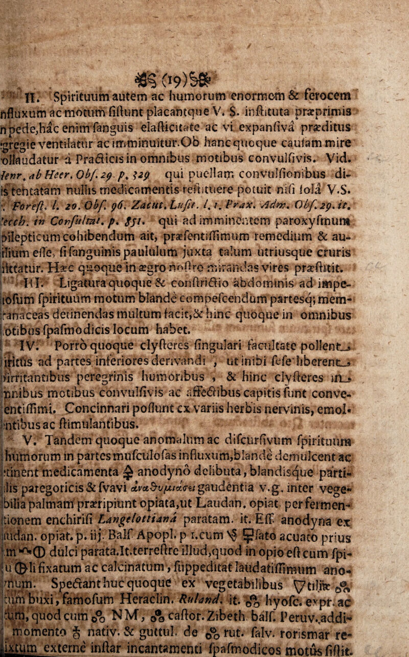 nfluxum ac motum fiftunt placantqueV. S. inftituta prarprimis njpede,h£cenimfanguis eiafiicitate ac vi expanfiva praeditus igregie ventilatur ac irnminuitur.Ob hanc quoque cauiammire ■dilaudatur a Praflicisin omnibus motibus convulfivis. Vid. lenr, ab Heer. Obf.29 p, qui puellam convulfionibus di¬ is tehtatam nullis medicamentis reftituere potuit mfi iola V.S. Fnrefl: l. zo.Qhf 96. Zacut.Lufit. 4 r. irrax. /idm. Obf 29. it. 'eccb. in Confitimt. p. gji. qui ad imminentem paroxyfmura pilepticum cohibendum ait, prxfentiifimum remedium & au- iliumeffe, fi {anguinis paululum juxta talum utriusque cruris iittatur. H*c quoque in agro nofiro mirandas vires pfjeftitit. lil. Ligatura quoque & confirifiio abdominis ad impe- iofum fpirituiim motum blande compefcendum partesq; mem- ranaceas detinendas multum facit,& hinc quoque in omnibus iotibosfpafmodicislocum habet. m r ivi Porro quoque clyfieres fingulari facultate pollente ilitfis ad partes inferiores derivandi , ut inibi fefeiiberent-» irritantibus peregrinis humoribus , & hinc clyfieres in_* ur.ibus motibus convulfivis ac affectibus capitis funt conve- entifiimi. Concinnari poflunt cx variis herbis nervinis, emol* ■intibus ac fiimulanfibus. V; Tandem quoque anomalum ac difcurfivum fpirituum humorum in partes mufculofas infiuxum,blande demulcent ac itinent medicamenta ^ anodyno delibuta,blandisque parti- ilis paregoricis & fvavi amSviAitLm gaudentia v.g. inter vege» bilia palmam praeripiunt opiata.ut Laudan. opiat pcrfermen- ■ ionem enchirid Langclotttand paratam, it. Eff anodyna ex mdan. opiat. p. iijBalf Apopl. p i.cum fpfato acuafb prius m d.© dulci parata.It.terreftre illud,quod in opio eft cum fpj- difjflifixatum ac calcinatum, fiippeditat laudatitfimum ano- inium. Spe&anthuc quoque ex vegetabilibus & cum buxi, famofum Heraclin. ttularid, it. hyofc. expr. ac cum, quod cum 0°0 NM, caftor. Zibeth balf. Peruv..addi- : momento § nativi & guttul. de 0% rut. falv. rorismar re- jixttim externe infiar incantamenti fpafmodicos motus fifiit.