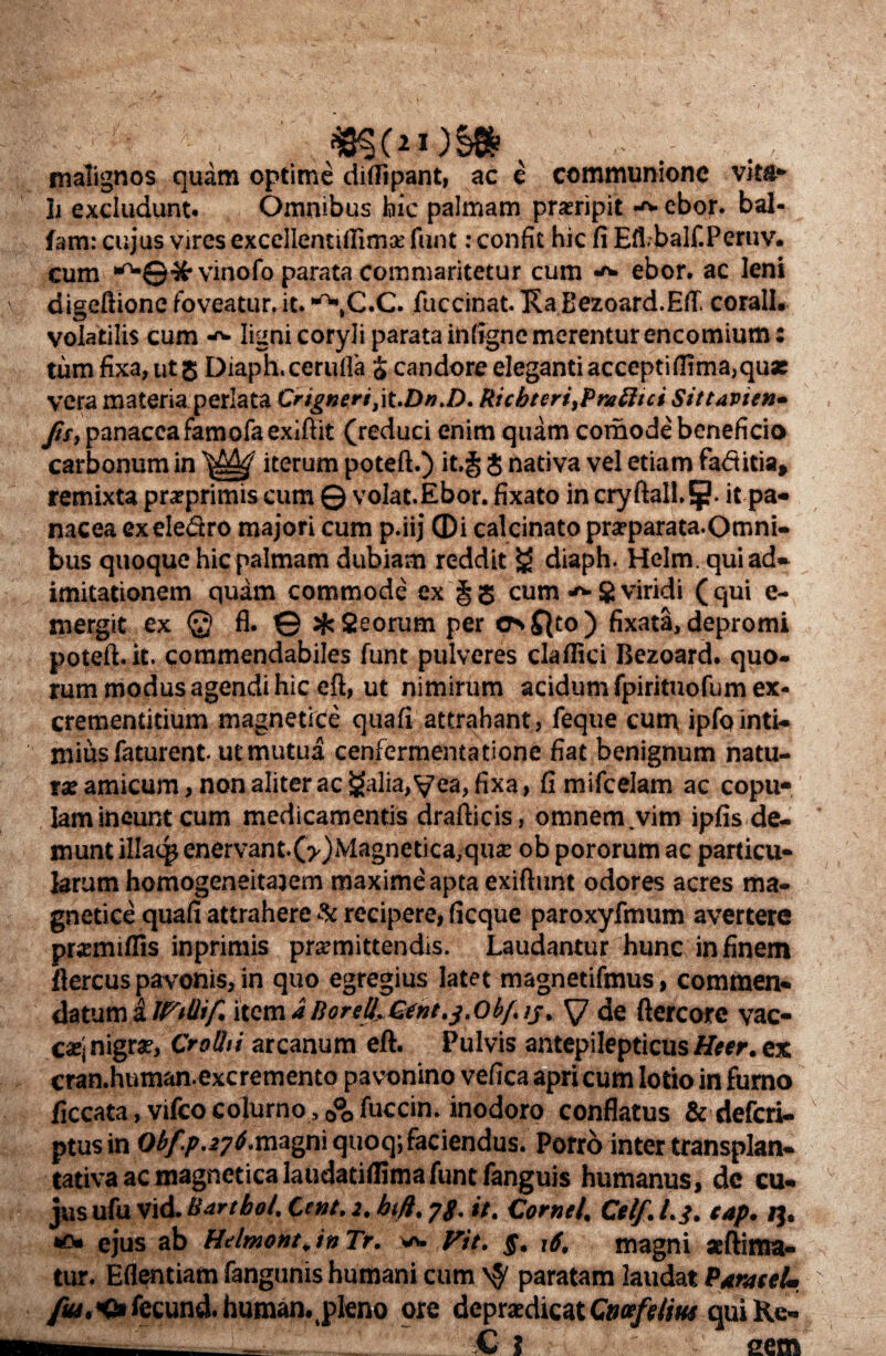 malignos quam optime diflipant, ac e communione vita¬ li excludunt. Omnibus hic palnnam proripit ebor. bal- fam: cujus vires excellentiilimo funt: confit hic fi Eflbalf.Peruv. cum ',rw©'3^• vinofo parata commaritetur cum ebor. ac leni digeftione foveatur, it. C.C. fuccinat. Ka Bezoard.Eft, corall. volatilis cum ^ ligni coryli parata infigne merentur encomiutn: tum fixa, ut 5 Diaph. cerufla % candore eleganti accepti firma, quas vera materia perlata Crigncrijt.Dn.D. Ricbteri,Pni£ltci Sittavitn- fu, panacea famofa exiftit (reduci enim quam comode beneficio carbonum in iterum poteft.) it.§ $ nativa vel etiam faditia, remixta proprimis cum © volat.Ebor. fixato in cryftall.5?. it pa¬ nacea exeledro majori cum p.iij ©i calcinato proparata.Omni- bus quoque hic palmam dubiam reddit £5 diaph. Helm.quiad- imitationem quam commode ex § 5 cum * 8 viridi ( qui e- mergit ex @ fl. © J#s Qeorum per os ff|to ) fixata, depromi poteft.it. commendabiles funt pulveres claffici Bezoard. quo¬ rum modus agendi hic eft, ut nimirum acidumfpirituofum ex- crementitium magnetice quafi attrahant, feque cum ipfointi¬ mius faturent. ut mutua cenfermentatione fiat benignum natu¬ ra amicum, non aliter ac £alia, yea, fixa, fi mifcelam ac copu- Iamineuntcum medicamentis drafticis, omnem .vim ipfis de¬ munt illaqj enervant. (>)Magnetica, quo ob pororum ac particu¬ larum homogeneitajem maxime apta exiftunt odores acres ma¬ gnetice quafi attrahere & recipere, ficque paroxyfmum avertere promiffis inprimis promittendis. Laudantur hunc in finem ftercus pavonis, in quo egregius latet magnetifmus, commen¬ datum i IFtilif. item a Rorell..Gent,j. obf. ij, y de ftercore vac- coj nigro, Crolhi arcanum eft. Pulvis antepilepticus Uter. ex cran.human.excremento pavonino vefica apri cum lotio in fumo q ficcata, vifco colurno, 0°o fuccin. inodoro conflatus &defcri- ptus in Obfp.276.magni quoq; faciendus. Porro inter transplan- tativa ac magnetica laudati (lima funt fanguis humanus, dc cu¬ jus ufu Vid. Bartbol. twt. 2. bift, yg. it. Cornei, Ctlf. l.g. tap. 13. ejus ab Helmont.in Tr. w. Fit. g. 16. magni oftinra- tur. Eflentiam fangunis humani cum \$ paratam laudat ParateU ' fut.H» fecund. human. pleno ore deprodicat Gmfdm qui Ke- w C { sem