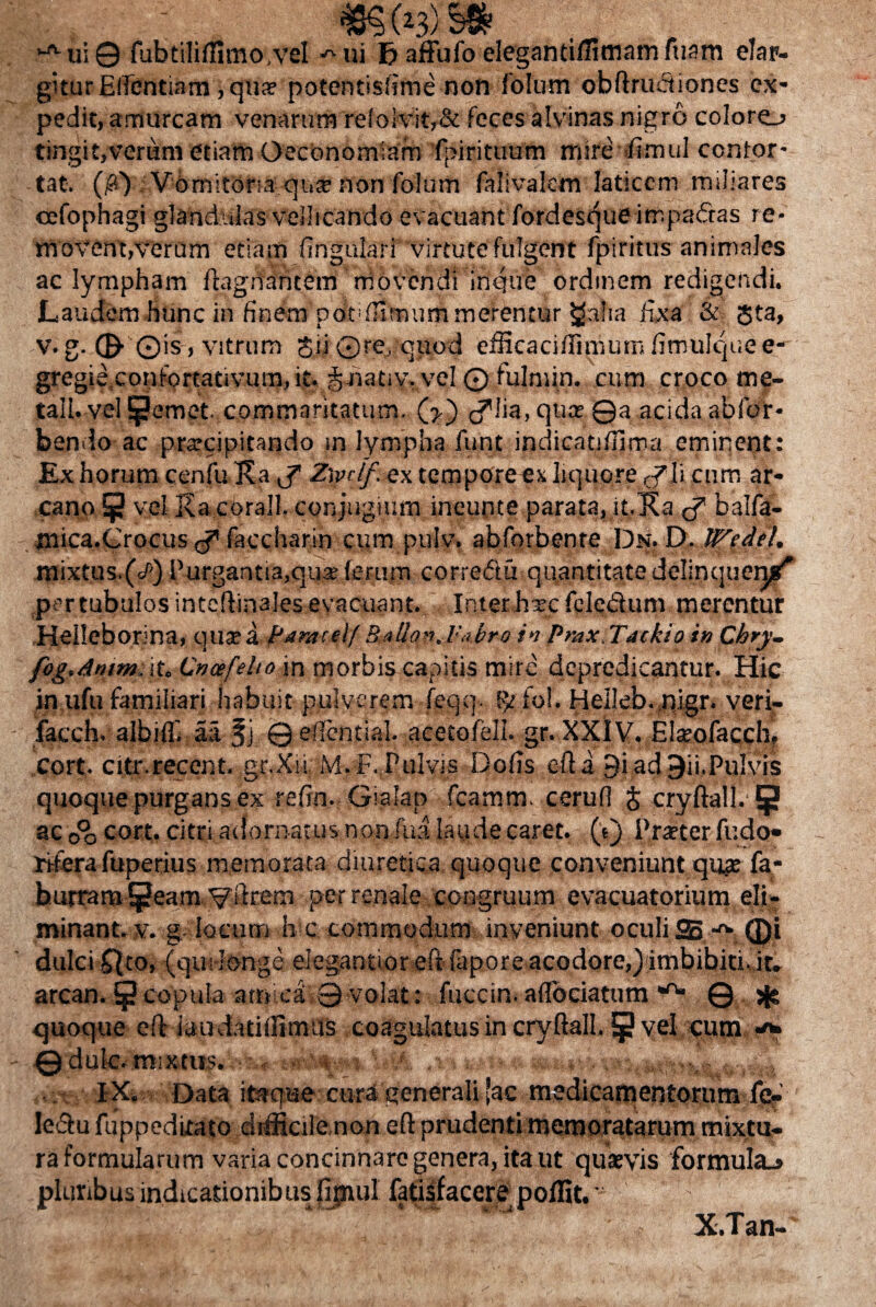 ,J'-ui© fubtililfimovel -^ui Ij affufo eleganti/Htnam fuam elar¬ gitur Efientiarn 3 qua? potentisfime non lolum oblim&iones ex¬ pedit, amurcam venarum reIoivit,& feces alvinas nigro coloro tingit,verum etiam Oeconomiam fpirituum mire fimul confor¬ tat. (/?V V6rnitom qua? non folum falivaletn laticem miliares oefophagi glandulas vellicando evacuant fordesque impadfas re¬ movent,verum etiam lingulari virtute fulgent fpiritus animales ac lympham ftagiiantem movendi inque ordinem redigendi. Laudem hunc in finem potifUmum merentur £alia fixa & Jta, v. g. ©■ ©is , vitrum $ii©re. quod efficaciflimumfimulquee- gregie.confprtativum.it. i-hativ. vel © fulmin. cum croco rne- tali. vel pernet, commaritatum. d^lia, qua? ©a acida abfor- bendo ac prarcipitando rn lympha funt indicatilfima eminent: Ex horum cenfu Ka J” Z\vdf. ex tempore ex liquore cyli cum ar¬ cano ^ vel Ka corall. conjugium ineunte parata, it, Ka balfa- mica.Crocus faccharin cum pulv, abforbente Dn. D. Wedel. mixtus.(/') Purgantia,qua (erum correftu quantitate delinquent* per tubulos inteflinales evacuant. Inter hxc fclcdum merentur Heileborina, qua? a Paracelf Bailo-i, l:.<bro in Prax.Tackio in Chry- fog.dntm. it. Cncefeho in morbis capitis mire depredicantur. Hic in ufu familiari habuit pulverem feqq. fo!. Heileb. nigr. veri- facch. albilfi aa © edential. acetofeli. gr. XXIV. Elaeofacch, cort. citr.recent. gr.Xii M.F. Pulvis Dofis e-fti 9iad 9ii.PuIvis quoque purgans ex refin. Gialap fcarnm. cerufi § cryftall. {jj ac 00 cort. citri adornatus non fua laude caret, (t) Praeter fudo- riferafuperius memorata diuretica quoque conveniunt quae fa- hurramtpeam ^ilrem per renale congruum evacuatorium eli¬ minant. v. g locum h c commodum inveniunt oculi SB -^ Qi dulci ffto, (qui longe elegantioreft fapore acodore,) imbibiti. it. arcan. § copula amica ©volat: fuccin. aflbciatum w' 0 * quoque eft iaudatiffimus coagulatus in cryftall. § vel cum •*» ©dulc. mixtus. >? * ■ A s <»■ m-r.., ■ IX. Data itaque cura generali [ac medicamentorum fe? IeSu fuppeditato difficile non efl: prudenti memoratarum mixtu¬ ra formularum varia concinnare genera, ita ut quaevis formula.» plunb usindicationib us fipiul fatiifacere poffit.’ ' :i:S ' : ' ' X.Tan-