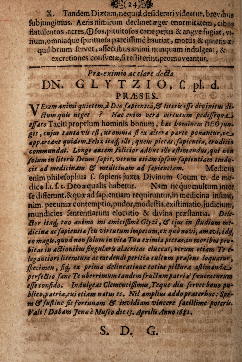 X. TandemDiotam,nequid defiderari videatur, brevibus fubjungimus. Aeris nimirum declinet aeger enormitatem, cibos flatulentos jacrcs,® fos,pituitofos cane pejus & angve fugiat, vir hum,omniaquc fpirituofa parciltime hauriat, motus & quietis quilibrium fervet, affedibus animi nunquam induigeat, & excretioncs confveto,fi reftiterint,promoveantur. Pr&-eximio ac clare dc£to DN. G L Y T Z I O. C pl. d. : : ■ PR/ESES. - - V Urant animi quietem,i Deofapienttafifi literis effe divinitas di- ftum quis neget ? Hac enim vera virtutum ^pediffequa^» effato Taciti proprium hominis bonum, hac hominem DEOjun- git, cujus tanta vis e fi, ut omnia fi ex altera parte ponantur,pe_» appareant quidem.Felix ita% ille, quem pietas ffapientia, eruditio commundat. Longe autem felicior adhuc ille aftimandus,qui non /olunt in literis Deum fapit, verum etiam ipfam faptentiam tradu¬ cit ad medicinam (fi medicinam ad fspientiam. Medicus enim phil«fophus f. fapiens juxta Divinum Coum tr. de me¬ die® l.i. f. »• Deo aequalis habetur. Nam neque multum inter fe differunt, Aquae ad fapientiam requiruntur,in medicina infunt, nim. pecuniae contemptio,pudor,modeftia.exiftimatio,judicium, tnundicies fententiarum elocutio & divina prsdantia. Dele* lior itaefj tuo animo mi amicifftmi Glyzi, (fi ejus in ftudium me¬ dicina ac fapientia feu virtutum impetum,ex quo novi, amavi, id/ eo magis,quod non fotum in vita Tua eximia pie tat,in moribus pro • bitas in adi anibusfingularis alacritas elucear, verum etiam Te e• legantiori litemtum ac medendi peritia cultum prafens loquatur, fpecimen, fief ex prima delineatione totius pitlura afiimando-j, perfeSiofane Te uberrimum tandem frudum patri ffoenemturum effit confido. Indulgcat Clementiffimus, Teque diu fervet bono pu¬ blico,patria,cui etiam nat tu es, Nil amplius addo pr ater hoc : Spe¬ ra (fifufiine ficfortunam (fi invidiam vincere facillime poteris. Vale ! Dabam Jena e Mufeo die 13. Aprilis Anno i6$z, ; • S. D. G. i \