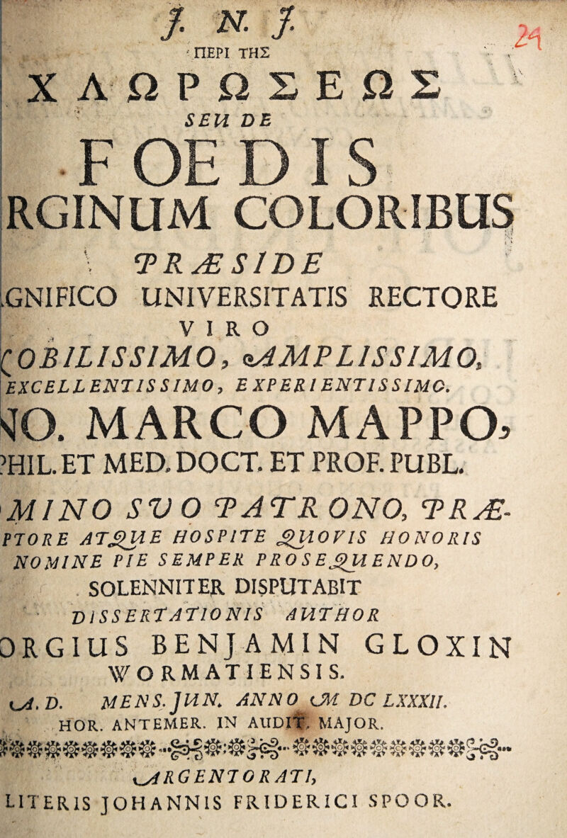 - & JV; » X f-N.f. • IlEPI TH2 AOPQS SEU DE FOEDIS EO v* %h Jmm! IRGINUM COLORIBUS I \ PRsESIDE ;GNIFICO UNIVERSITATIS RECTORE f ■ . VIRO MOBILISSIMO, AMPLISSIMO, EXCELLENTISSIMO, EXPERIENT1SSIM0. sfO. MARCO MAPPO, ?HIL ET MED. DOCT. ET PROF. PUBL. MINO SVO PATR 0N0, PR^E- PTORE ATQUE HOSPITE QUOVIS HONORIS NOMINE PIE SEMPER PROSEQUENDO, I . SOLENNITER DISPUTABIT DISSERTATIONIS AUTHOR DRGIUS BENJAMIN GLOXIN WORMATIENSIS. kA.D. MENS.JUN, ANNO lM DC LXXXlI. 1 , HOR. ANTEMER. IN AUDIT' MAJOR. ARGENTORATI, LITERIS J0HANN1S FRIDERICI SPOOR.