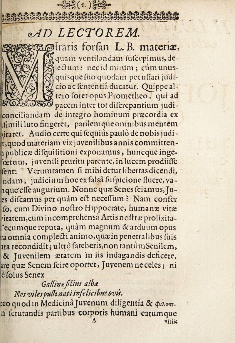 «»* LECTOREM. Iraris forfan L. B. materiae, quam ventilandam fufeepimus, de¬ lectum : nec id mirum; cum unus¬ quisque fuoquodam peculiari judi¬ cio ac fententia ducatur. Quippe al¬ tero foret opus Prometheo, qui ad pacem inter totdifcrepantium judi- conciliandam de integro hominum praecordia ex funililuto fingeret, parilem que omnibus mentem tjraret. Audio certe qui fequius paulo de nobis judi- t,quod materiam vix juvenilibus annis committen- lpublicKdifquifitioni exponamus, hunequeinge- betum, juvenili pruritu patente, in lucem prodiifle ifenn Verumtamen (i mihi detur libertas dicendi, Indam, judicium hoc ex falsa fu fpicione fluere, va- ique'efife augurium. Nonne qua: Senes fciamus, Ju- es difeamus perquam eft neceflum ? Nam confer fo, cum Divino noftro Hippocrate, humante vita: idtatem,cum incomprehensa Artis noftratprolixita- fecumque reputa, quam magnum & arduum opus ea omnia comple&i animo,qua: in penetralibus fuis ira recondidit; ultro fateberis,non tantumSenilem, & Juvenilem aetatem in iis indagandis deficere, ire qua; Senem fcire oportet, Juvenem ne celes; ni e folus Senex ~ Gallinafilius alba Nos viles pulli nati infelicibus ovis. :eo quod in Medicinajuvenum diligentia & <ptRom- n ferutandis partibus corporis humani carumque A Titiis