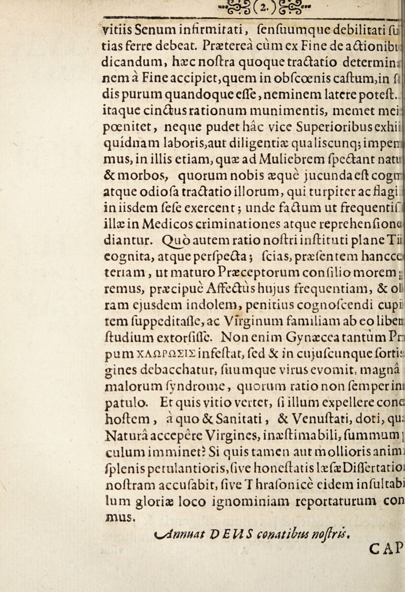 vitiis Senum infirmitati, fcnfuumqiie debilitati fu tias ferre debeat. Praeterea cum ex Fine de a&ionibi dicandum, hxcnoftra quoque tra&atio determini nema Fineaccipiet,queminobfcoeniscaftum,in fi dis purum quandoque efle, neminem latere poteft. itaque cinctus rationum munimentis, memet mei poenitet, neque pudet hac vice Superioribusexhii quidnam laboris,aut diligentiae qu3liscunq;impetr; mus, in illis etiam, qux ad Muliebrem fpe&ant natu & morbos, quorum nobis aeque jucundaeft cogtr atque odiofa tra&atio illorum, qui turpiter ac flagi in iisdem fefe exercent; unde faftum ut frequentiii illae in Medicos criminationes atque reprehenfione diantur. Quo autem ratio noftriinftituti plane Tii cognita, atque perfpefta; fcias,prxfentem hancce tenam, ut maturo Prxceptorumcon (ilio morem;; rernus, prxcipuc Affe&ushujus frequentiam, &o! ram ejusdem indolem, penitius cognofcendi cupi temfuppeditafie,ac Virginum familiam ab eo libett ftudium extorfifle. Non enim Gynxcea tantum Pr pum XAnpnsis infeftat, fcd & in cujufcunque forti: gines debacchatur, fuumque virus evomit, magna malorum fyndrome, quorum rationonfemperim patulo. Et quis vitio vertet, (i illum expellere cone, hoftem, a quo & Sanitati, & Venuftati, doti,qu; Natura accepere Virgines, inxftimabili, fummum ] culum imminet^ Si quis tamen aut mollioris animi fplenispctulantiorisdivehoncflatislxfxDiflertatioi noftram accufabit, five T hrafonice eidem infultabi lum glorix loco ignominiam reportaturum con mus. Kylmuat DEUS conatibus nofirts. GAP