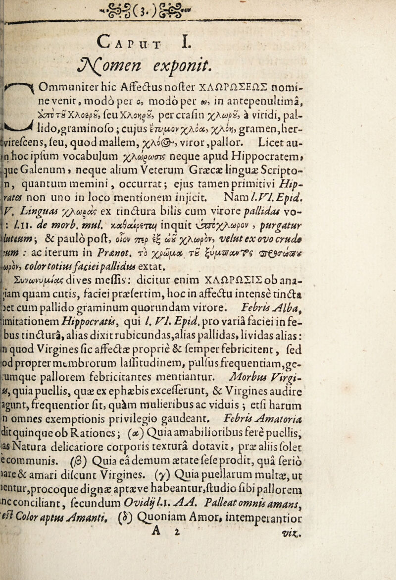 JA(omen exponit. Ommuniterhic Affedusnofter XAftPilXEilS nomi¬ ne venit, modo per Qo modo per »? in antepenultimi 'icroTSXhozpZo feuXAotjgS, percraiin %a«/>£ a viridi, pal- ^ lido,graminofo; cujus i-jv^ov^Aoocy %Ac*h gramen,her- Svirefcens, (eu, quod mallem, %Ao(gK viror,pallor. Licet au- fnhocipfiim vocabulum %Adgams neque apud Hippocratem? que Galenum? neque alium Veterum Graecae linguae Scripto- m, quantum memini, occurrat; ejus tamen primitivi Hip- rates non uno in loco mentionem injicit. Nam UrLEpid, \V* Linguas //,ocvois ex tinctura bilis cum virore pallidas vo- I: /.ii. de morb, muL xceSeupiTief inquit \sm%Aa>f>ov, purgatur \luteum\ & paulo poftj oiov mp £| cZS %A copbv, vdut ex ovo crude *um : ac iterum in Pranot, ro xpupios rS '37 wpov, colortotiusfaciei pallidus extac. i XwmvfM&xdives meflis : dicitur enim XAftPXlXISob ana- ;iam quam cutis, faciei praeferri m, hoc in afFedu intense tinda bct cum pallido graminum quorundam virore. Febris Albaf ■imitationem Hippocratis > qui 4 VL £/?44 pro varia faciei in fe- bus tindura, alias dixit rubicundas,alias pallidas? lividas alias: m quod Virgines fic affedae proprie & femper febricitent, fed od propter membrorum laffitudinem, pullus frequentiam,ge- 'umque pallorem febricitantes mentiantur. Morbus Virgi- quia puellis, quae ex ephebis excellerunt, & Virgines audire agunt, frequentior fit, qu^m mulieribusac viduis ; etfi harum n omnes exemptionis privilegio gaudeant. Febris Amatoria ditquinque ob Rationes; (oc) Quia amabilioribus fere puellis, ias Natura delicatiore corporis textura dotavit? prae aliis folet e communis. (/3) Quia ea demum aetate fele prodit, qua ferio *are&amari difcunt Virgines, (y) Quia puellarum multae, ut ientur,procoquedignteaptaeve habeantur,ftudiofibipallorem ncconciliant, fecundum OvidijLi* AA, Palleat omnis amans, 'eil Color aptus Amantu ($) Quoniam Amor? intemperanrior