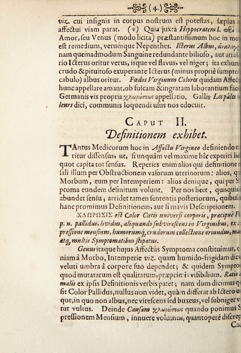 viz. cui infignis in corpus noftrum eft poteftas, tepius affedtui viam parat, (e) Quia juxta Hippocratem 1. 't&A : Amor,feu Venus (modo licita) prasftantifiimum hoc in mc cft remedium, verumque Nepenthes. 1^1 erus A Ibus ^ dvahoy nam quemadmodum Sanguine redundante bihofo, aut atrafe rio Idterus oritur verus, isque vel flavus» vel niger; ita exhun crudo &pituitofo exuperante Idterus (minus proprie fumpte cabulo) albus oritur. Foedos Virginum Colores quidam Atte<! hunc appellare amancob fufeam tfdngratam laborantium fac Germanis vix propria cofdxreeac appellatio, Gallis Lcspales u Icurs dici, communis loquendi ufus nos edocuit. ‘Defi, Caput II. efinitionem exhibet. npAntus Medicorum hoc in AjfeElu Virgineo definiendo i ritur diflenfus» ut, fi linquam vel maxime hic experiri lii quot capita tot fenfus. Repedes enim alios qui definitione fali illum per Obftrudtionem vaforum uterinorum: alios, qj Morbum, eum per Intemperiem: alios denique, quiperS proma eundem definitum volunt. Per nos licet, quisquis abundet fen(u $ arridet tamen fententia pofteriorum, hanc promimus Definitionem, aut fi mavis Defcriptionem XA£1P£2£1X gft Color Cutis univerfi corporis, pracipue fi p. n. pallidus* Uvidus, aliquando fubvirefcens in Virginibus, txi prejjionc m en fiam, humorumcrudorum collcihone oriundus, atfa multis Symptomatibus flipatus. Genus itaque hujus Affectus Symptoma conftituimus, c niama Morbo, Intemperie viz* quam humido-frigidam dia veluti umbra a corpore fuo dependet; eSc quidem Sympto quod mutatarum eft qualitatuimprteprimis viiibilium. Ratioxs malis ex ipfis Definitionis verbis patet; nam dum dicimusq fit Color Pallidus,nullusnon videt, qu^m differatabliterou que,in quo non albus,nec virelcens (ed buxeus,vel fubnigerv tur vultus. Deinde Caufam %koeodcncog quando ponimus S preffionemMenfium , innuere volamus; quantopere diferep Cac