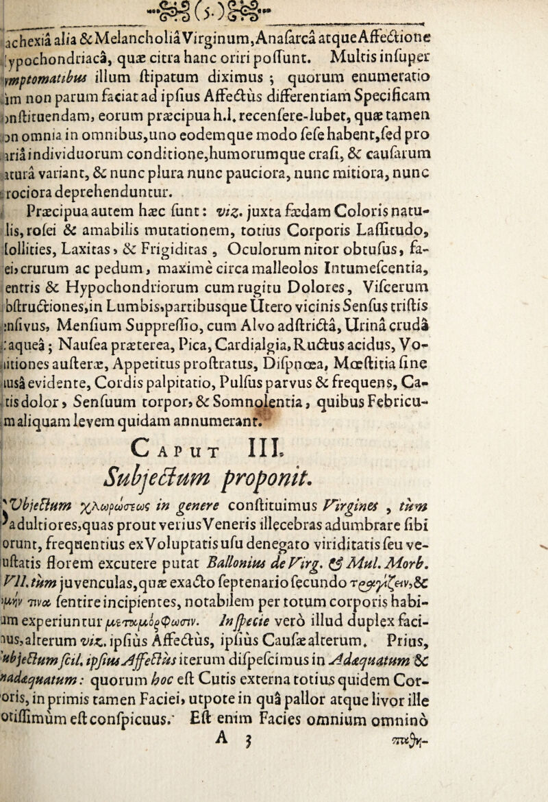 achexia alia ScMelancholia Virginum, Analarca atque Affe&ione [ypochondriaca, quae citra hanc oriri pofTunt. Multis infuper vmptomatibm illum ftipatum diximus •, quorum enumeratio im non parum faciat ad ipfius Affe&us differentiam Specificam onftituendam, eorum praecipua h.frecenfere-Iubet, quae tamen on omnia in omnibus,uno eodemque modo fefehabent,fed pro iriaindividuorum condkione5humoriimque crafi, & caularum itura variant, & nunc plura nunc pauciora, nunc mitiora, nunc rociora deprehenduntur. Praecipua autem haec funt: vtz* juxta faedam Coloris patu¬ lis, rofei & amabilis mutationem, totius Corporis Laflkudo, [oliities, Laxitas? &: Frigiditas , Oculorum nitor obtufus, fa- ei? crurum ac pedum, maxime circa malleolos Intumefcentia, entris & Hypochondriorum cum rugitu Dolores, Vifcerum bftru6t:iones,in Lumbis?parribusque Utero vicinis Senfus triftis iniivus, Menfium Suppreflio,cum Alvo adftri&a, Urina cruda :aquea; Naufea praeterea, Pica, Cardiaigia, Ructus acidus, Vo- titionesaufterae, Appetitus proftratus, Difpnoea, Moeftitiafine lusa evidente, Cordis palpitatio, Pulfus parvus & frequens, Ca¬ tis dolor > Senfuum torpor?& Somnolentia, quibus Febricu- m aliquam levem quidam annumerant!' Caput III. Subjectum proponit. 'Vbjeftum %Aupuxnoos in genere conftituimus Virgine* , tum 'adultiores,quasproutveriusVeneris illecebras adumbrare fibi orunt, frequentius exVoluptatisufudenegato viriditatisfeu ve- aiftatis florem excutere putat Bailonim deVirg. &Mul.Morb. V1L tum juvenculas,quae exa£to feptenario fecundo 'pw nva fentire incipientes, notabilem per totum corporis habi- experiunturJnjpecie vero illud duplex faci- ^us?alterum viz, ipfius Affe&us, ipfius Caufe alterum, Prius, 'UbjeElumfciL tpjimsdjfeoius iterum difpefcimus in slddtcpiiatum &C nad&cjtiatum: quorum hoc efl: Cutis externa totius quidem Cor- °ris, in primis tamen Faciei? utpote in qua pallor atque livor ille otiflimumeftconfpicuus/ Eft enim Facies omnium omnino A £ 'TT&frr