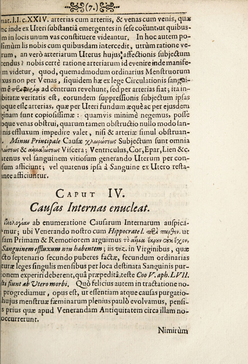 nat.l.I.c.XXlV. arterias cum arteriis, & venas cum venis, quas ac inde ex Uteri fubftantia emergentes in fefecoeunt>ut quibus- m in locis unum vas conftituere videantur. In hoc autem po¬ llinum lis nobis cum quibusdam intercedit, utrum ratione ve¬ rum, an vero arteriarum Uterus hujus) affe&ionis fubje&um rendus ? nobis certe ratione arteriarum id evenireinde manife- m videtur, quod, quemadmodum ordinarius Menftruorum xusnon per Venas, fiquidem hae ex lege Circulationis fangjdi- m e ad centrum revehunt, fed per arterias fiat; ita in- biratae veritatis eft, eorundem fuppreffionis fubje&um ipfas oque dic arterias, quae per Uteri fundum aeque ac per ejusdem nnam funt copiofiffim^e : quamvis minime negemus» poffe oque venas obftrui, quarum tamen obftrucfio nullo modo (an- niseffluxum impedire valet, nifi & arteriae limul obftruan- , Minus Principale Caufae XKesfdxrscoc Subjedum funt omnia 'KurtM&CcciftctlucTEasVilceta., Ventriculiis,Cor,Epar,Lien &c* itenus vel fanguinem vitiofum generando Uterum per coti- fum afficiunt*, vel quatenus ipfa a Sanguine cx Utero refta- mte afficiuntur. Caput IV. Caujas Internas enucleat. ilioXoytcw ab enumeratione Caularum Internarum aufpica» dnur; ubi Venerando noftrocum Hippocratel. 'srfei nufov. ut fam Primam & Remotiorem arguimus rocupet, wpxvG&c Sanguinem effluxum non habentem; iis viz. in Virginibus, quae ftofeptenario fecundo puberes fadlae, fecundum ordinarias iturae leges fingulis menfibus per loca deftinata Sanguinis pur- iionem experiri deberent,qua praepedita,tefle CooV.aph.LVIL IW fiunt ab Vtero morbi* Quo felicius autem in tra&atione no- : progrediamur, opusefi:, ut efientiam atque caufas purgatio- hujusmenftruaefaerninarumpleniuspauloevolvamus, penfi- s prius quas apud Venerandam Antiquitatem circa illam no- pccurrerunr. Nimirum