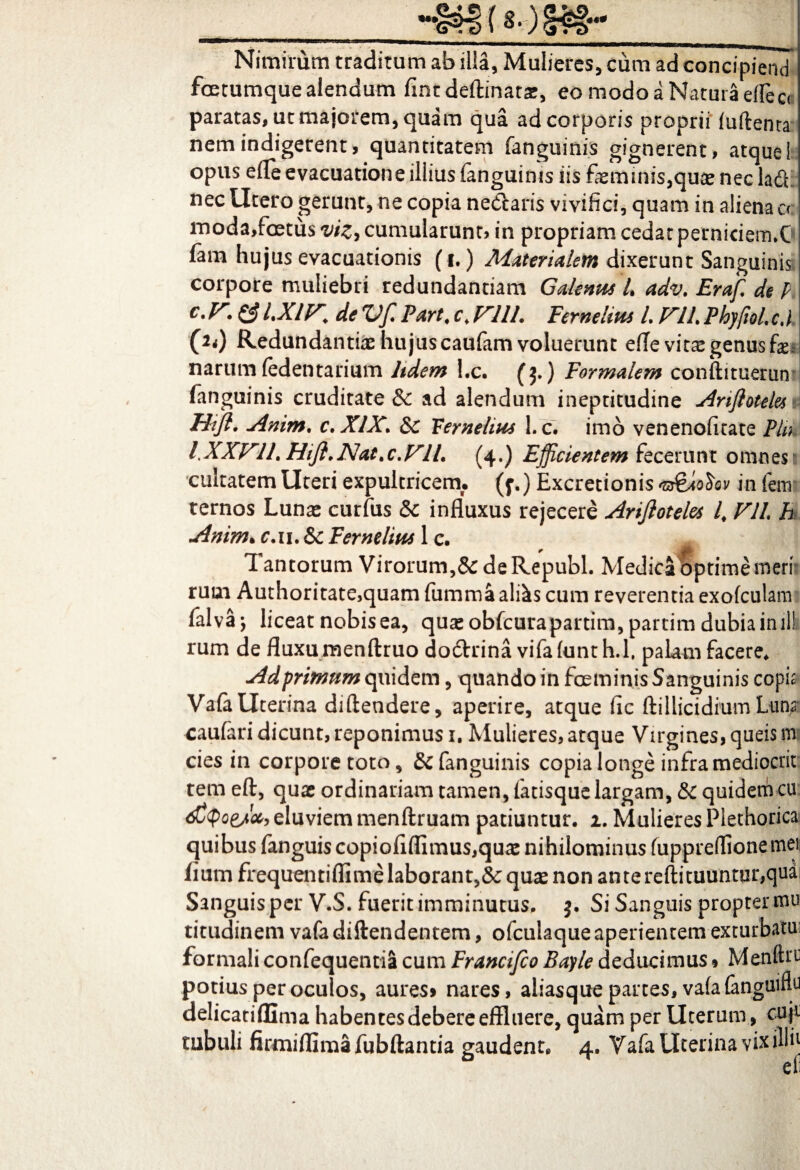 _***<?^!> t^r) §£§•** -m^.--^^^V-3Wg”»^.»jgss£.tgpagaa,g'-'TTOii II gim, Nimirum traditum ab illa, Mulieres, cum ad concipiend foetumque alendum fintdeftinatar, eo modo a Natura eflect paratas, ut majorem, quam qua ad corporis proprii (uftenra nem indigerent, quantitatem fanguinis gignerent, atque i opus efle evacuatione illius fanguinis iis faeminis,qute nec ladf nec Utero gerunt, ne copia nedtaris vivifici, quam in aliena a moda,foetus vizy cumularunt, in propriam cedat perniciem.C fam hujus evacuationis (i.) Materialem dixerunt Sanguinis corpore muliebri redundantiam Gdenus L adv. Eraf de p e* V* & l.Xly. de ZJffi Pare, c. V111. Fernelms L J^IL PhypoL c, l (2<) Redundantiae hujuscaulam voluerunt effe vitas genus fo narum fedentarium ltdem l.c. (j.) Formalem conftituerun (anguinis cruditate & ad alendum ineptitudine Ariftotelesti Hijl' Amm. c.XlX. &c Hernelius l.c. imo venenofitate Pln PXXVILHifl.Nat.c.VlL (4.) Efficientem fecerunt omnes 1 cultatem Uteri expultricem, (y.) Excretionis ogioStv in fem ternos Lunae curfus & influxus rejecere Arijloteles i Vll h Anim> c.u.Sc Feme lita 1 c. 1 antorum Virorum,& deRepubl. Medica optime meri rum Authoritate,quam fumma al&s cum reverentia exofculam fulva; liceat nobis ea, quae obfcurapartim, partim dubia inili rum de fluxu menftruo dodtrina vifafunth.l, palam facere. Adprimum quidem, quando in foeminis Sanguinis copia Va(a Uterina diftendere, aperire, atque fic ftillicidium Luna* caufari dicunt, reponimus 1. Mulieres, atque Virgines, queis m cies in corpore toto, & fanguinis copia longe infra mediocrit: tem eft, quae ordinariam tamen, fatisque largam, & quidem cu djQoej!*, eluviem menftruam patiuntur. 1. Mulieres Plethorica quibus fanguiscopiofiflimus,quae nihilominus fuppreffionemei /ium frequentiflime laborant,& quas non ante reftituuntur,qua Sanguis per V.S. fuerit imminutus, 3. Si Sanguis propter mu titudinem vafadiftendentem, ofculaque aperientem exturbatu formali confequentia cum Francifco Bayle deducimus» Menftrr potius per oculos, aures» nares, aliasque partes, vafafanguiftu delicatiflima habentes debere effluere, quam per Uterum, cuji tubuli firmiflimafubftantia gaudent. 4. Vafa Uterina vix illh