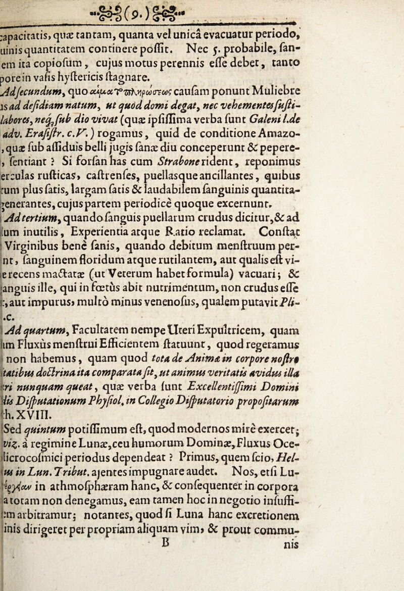 ( 9*) rapacitatis, quae cantam, quanta vel unica evacuatur periodo, uinis quantitatem continere poffit. Nec 5. probabile, fan¬ em ita copiofum, cujus motus perennis effe debet, tanto porein vafis hyflericis ftagnare. Adjecundum, caufam ponunt Muliebre is ad dejidiam natum, ut quod domi degat, nec vehementes fujli- labores^ necfafub dio vivat (quae ipfiflima verba funt Galeni Lde adv. Brafeflr. c.F.) rogamus, quid de conditione Amazo- , quas fub afliduss belli jugis fanae diu conceperunt &C pepere- > fentiant ? Si forfanhas cum Strabone rident, reponimus er culas ruftieas, caftrenfes, puellasque ancillantes, quibus :um plus fatis, largam fatis & laudabilem fanguinis quantita- jenerantes, cujus partem periodice quoque excernunt* Ad tertium^ quando (anguis puellarum crudus dicitur,& ad ilum inutilis, Experientia atque Rado reclamat. Conflat Virginibus bene fanis, quando debitum menftruum per- nt> fanguinem floridum atque rutilantem, aut qualis eft vi¬ se recens madatas (ut Veterum habet formula) vacuari ; 8c anguis ille, qui in foetus abit nutrimentum, non crudusefle n,aut impurus» multo minus venenofus, qualem putavit Pii- .c. Ad quartum, Facultatem nempe Uteri Expultricem, quam im Fluxus menftrui Efficientem ftatuunt, quod regeramus non habemus, quam quod tota de Anima in corpore noftr$ tatibui doElrina ita comparata Jit9 ut animus veritatis avidis* illa iri nunquam queat, quae verba funt Bxcellentifjimi Domini iis Dijputattonum Phy fioJ tn Collegio Dtjputatorio propojitarum Ih.xviri. Sed quintum potiflimum eft? quod modernos mire exercet; viz. a regimineLunae,ceu humorum Dominae,Fluxus Oce- licrocofmici periodus dependeat ? Primus, quem fcio> Hei- us in Lun. 7ribut. ajentes impugnare audet. Nos, etfi Lu- \fyy4cw in athmofphaeram hanc, & confequenter in corpora a totam non denegamus, eam tamen hoc in negotio infuffi- utn arbitramur: notantes, quod fi Luna hanc excretionem inis dirigeret per propriam aliquam vim» & prout conimu- B nis