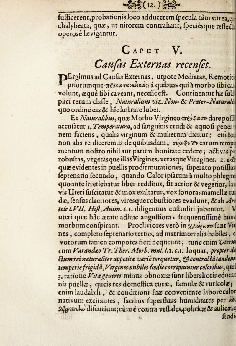 fufficerent,probationis Joco adducerem fpecula tam vitrea,a chalybeata, qua:, ut nitorem contrahant, fpeciisque refied operose Ixvigantur, Caput V. Caufis Externas recenjet. ■pErgimus ad Caufas Externas, urpote Mediatas, Remotu priorumque a quibus» qui ^ morbo libi ▼olunt, aeque fibi caveant, necede eft. Continentur hae fub) plici rerum clade, Naturalium viz. Non- Sc Prater-Naturali quo ordine eas & hic luftrare lubet. Ex Naturalibus,quae Morbo Virgineo 'or&Qxcnv dare poiT: accufatur uTemperatura,adfanguiniscrudi&c aquofi gener; nem faciens , qualis virginum Ecmulierum dicitur; etfilo. non abs re diceremus de quibusdam, avptpvTvearum temp: mentum noftro nihil aut parum bonitate cedere *> a&ivas ptj robuftas, vegetasqueillasVirgines, verasqueViragines. 2. sA quae evidentes in puellis prodit mutationes, fuperato potiflk- feptenario fecundo, quando Calor ipfarum a multo phlegm quo ante irretiebatur liber redditus, fit acrior & vegetior, la&= yis Uteri fufeitatur & mox exaltatur, vox fonora» mamellas tu. das, fenfus alacriores, viresque robuftiores evadunt, & ab An teleLVll. Hift.Anim. c. 1. diligentius cuftodiri jubentur. \ uteri quae hac aetate adhuc anguftiora* frequentidime hunr morbum confpirant. Procliviores vero in funt Vii nes, completo(cptenariotertio, ad matrimonialia habiles, c votorum tamen compotes fieri nequeunt * tunc enim Vterm cum Varandao Tr. Ther. Morb. mul, /.1. c%i. loquar, propter dtl Uumrei naturaliter appetita varie torquetur, fi? contraftatandew temperiefrigida J^irgtnes nubilet foedi* corripiuntur coloribus, qm i 3. ratione Vita generis minus obnoxiae funt liberalioris educat nis puellae, queis res domeftica curas, famulae & ruricolas; enim laudabili, & conditioni fuas conveniente laborecalor nativum excitantes, facilius fuperfluas humiditates per ik tygmeU difcutiuntjcum e contra veftaIe$,politic£& auli&tvq * ducta