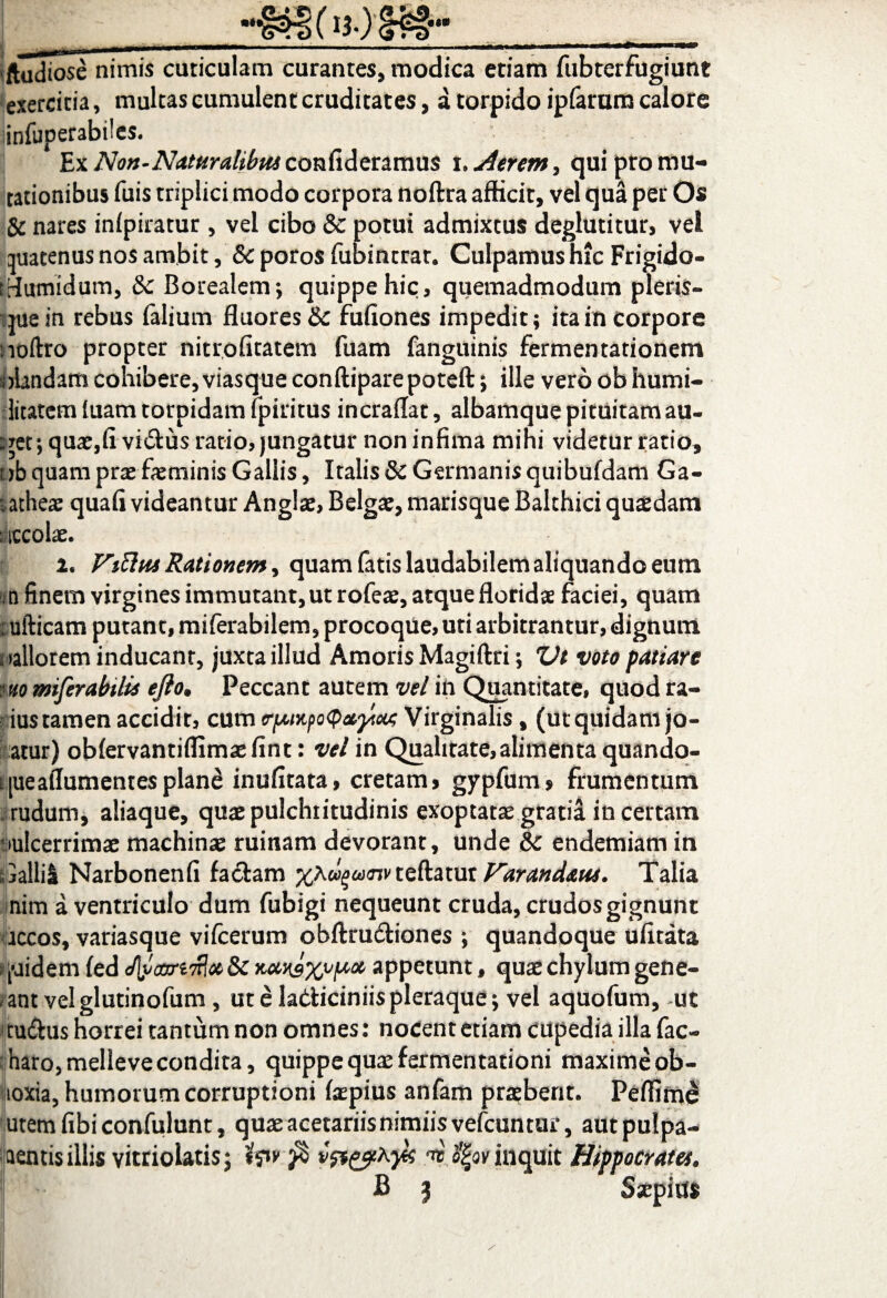 ■ftudiose nimis cuticulam curantes, modica etiam fubterfugiunt exercitia, multas cumulent cruditates, a torpido ipfarum calore insuperabiles. Ex Non-Naturalibus confideramus i .Aerem, qui pro mu¬ tationibus fuis triplici modo corpora noftra afficit, vel qua per Os & nares inlpiratur, vel cibo 8c potui admixtus deglutitur, vel auatenus nos ambit, Sc poros fubintrat. Culpamus hic Frigido- iflumidum, & Borealem; quippe hic, quemadmodum pleris- que in rebus Talium fluores & fullones impedit; ita in corpore noftro propter nitrofitatem Tuam fanguinis fermentationem olandam cohibere, viasque conftiparepoteft; ille vero ob humi¬ litatem tuam torpidam lpiritus incraflat, albamque pituitam au- uret; quae,fi vicius ratio, jungatur non infima mihi videtur ratio, ab quam prae feminis Gallis, Italis & Germanis quibufdam Ga- latheae quafi videantur Anglae, Belgae, marisque Balthici quaedam : iccolae. 2. ViUut Rationem, quam fatis laudabilem aliquando eum n finem virgines immutant, ut rofeae, atque floridae faciei, quam :ufticam putant, rnilerabilem, procoque, uti arbitrantur, dignum ; dilorem inducant, juxta illud Amoris Magiftri; Vt voto patiare uo miferabilis efto. Peccant autem vel in Quantitate, quod ra- ius tamen accidit, cum cfMKfoQavytoo; Virginalis, (utquidamjo- atur) oblervantiffimaefint: vel in Qualitate,alimenta quando¬ que affumentes plan£ inufitata, cretam, gypfum» frumentum rudum, aliaque, quae pulchritudinis exoptatae gratia in certam ulcerrimae machinae ruinam devorant, unde &c endemiam in Galli! Narbonenfi faciam teftatur Varandaus. Talia nim a ventriculo dum fubigi nequeunt cruda, crudos gignunt rccos, variasque vilcerum obftrudiones ; quandoque ufitata quidem fed Jlyaxrtfix 8c Kansxvicx appetunt, quae chylum gene- ant velglutinofum, ut e ladiciniis pleraque; vel aquofum, ut tu&us horrei tantum non omnes: nocent etiam cupedia illa fac- haro,melleve condita, quippe quae fermentationi maxime ob- loxia, humorum corruptioni faepius anfam praebent. Peflime utem fibi confulunt, quae acetariis nimiis vefcuntur, aut pulpa- aentis illis vitriolatisj tpv fi ar tfgov inquit Hippocrates. Saepius