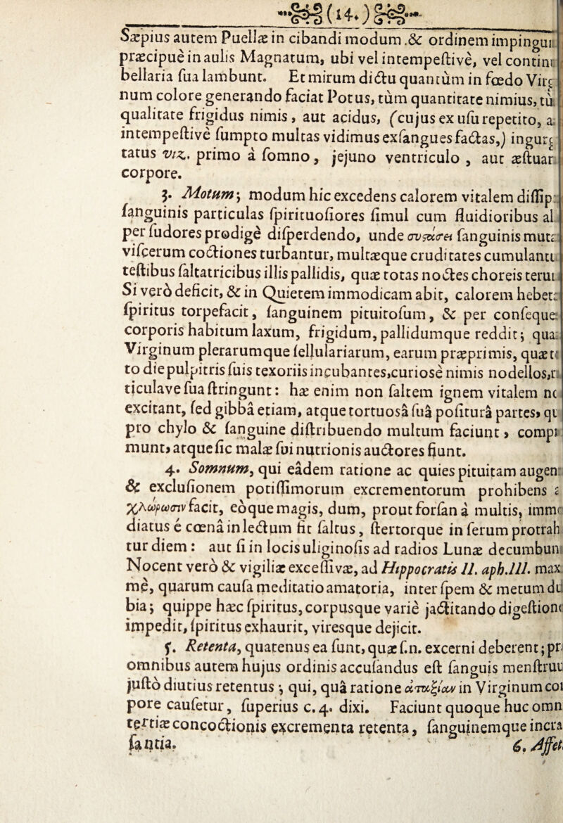 Sxpms autem Puelis in cibandi modum & ordinem impingul praecipue in aulis Magnatum, ubi vel intempeftive, velcontim j bellaria fua lambunt. Et mirum didu quantum in fcedo Vire i num colore generando faciat Potus, tum quantitate nimius, tit! qualitate frigidus nimis, aut acidus, ('cujusexufurepetito, a intempeftive fumpto multas vidimusexfanguesfadtas,) ingur^ tatus vtz*. primo a fomno, jejuno ventriculo , aut sftuar corpore. j. Motum-, modum hic excedens calorem vitalem diflip: fanguinis particulas fpirituofiores fimul cum fluidioribus al per fudores prodige dilperdendo, unde av&i<ret fanguinis muta; vifcerum codfiones turbantur, multaeque cruditates cumulanti teftibus (altatricibus illis pallidis, quae totas nolles choreis terut. Siverb deficit, & in Quietem immodicam abit, calorem hebet: ipiritus torpefacit, (anguinem pituitofum, & per confeque- corporis habitum laxum, frigidum, pallidumque reddit qua; Virginum plerarum que (ellulariarum, earum praeprimis, quaete to diepulpitris jfliis texoriis incubantes,curiose nimis nodellos,r ticulavefuaftringunt: hs enim non faltem ignem vitalem nc excitant, (ed gibba etiam, atque tortuosa fua poiitura partes» qi pro chylo & (anguine diftnbuendo multum faciunt > compi ruunt» atquefic malae fui nutrionis au&ores fiunt. 4. Somnum, qui eadem ratione ac quies pituitam augen & exclufionem potiflimorum excrementorum prohibens 2 %Awpu)<nvfacit, eoquemagis, dum, proutforfana multis, imme diatus e coena inledtum fit (altus, (lertorque in ferum protrah tur diem: aut (i in locisuliginofis ad radios Lunas decumbun Nocent vero & vigiliae exceflivae, ad Hippocratis 11. aph.llL max mp, quarum caufa meditatio amatoria, inter (pem 6c metum dd bia; quippe haecfpiritus, corpusque varie ja6Utando digeftionc impedit, (piritus exhaurit, viresque dejicit. f. Retenta, quatenus ea funt, quae f.n. excerni deberent; pr. omnibus autem hujus ordinis acculandus eft fanguis menftrui jufto diutius retentus *, qui, qua ratione umfyow in Virginumcoi pore caufetur, fuperius c.4. dixi. Faciunt quoque hucomn tertias concoctionis excrementa retenta, fangujnemque incra iantia.