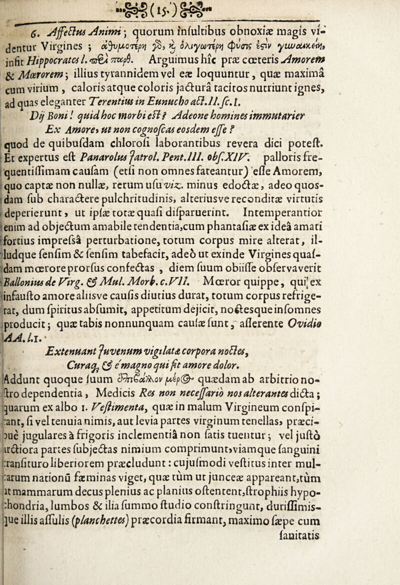 6. Affeftus Amnn \ quorum inlultibus obnoxiae magis vi- ... JJ . ■ * a / «JN \ i, ' a, ' » ' , r dentur Virgines ; oijvpconpvi k> oAiyamfi <pzw yiwouKms infit Hippocrates L ^0. Arguimus hic prae coeteris Amorem & Moerorem; illius tyvannidem vel eae loquuntur, quae maxima cum virium , caloris atque coloris ja&ura tacitos nutriunt ignes, ad quas eleganter Terentius in Eunucho atlJLfcA. Dij Boni! quid hoc morbi eff ? Adeone homines immutarier Ex Amore% ut non cognofias eosdem ejfe f quod de quibufdam chloroli laborantibus revera dici poteft. Et expertus eft Panarolus jatroL Pentjll. obfXlV\ palloris fre- quentilfimamcaufam (etfi non omnes fateantur) efle Amorem, quo captae non nullae rerum uCuviz. minus edoilae, adeo quos¬ dam fub charactere pulchritudinis, alteriusve reconditas virtutis deperierunt > ut ipfas totas quali dilparuerint. Intemperantior enim ad objedtum amabile tendentia,cum phantafiae ex idea amati fortius imprefsa perturbatione, totum corpus mire alterat, il- ludque fenfim& fenfim tabefacit, adeo ut exinde Virginesqual- dam moeroreprorfus confe&as , diemfuumobiilleobfervaverit Ballomusde Tirg. &MuL Morb. c.Flh Moeror quippe, qur ex infaufto amore alnsve caulis diutius durat, totum corpus refrige¬ rat, dumfpiritusabfumit, appetitum dejicit, noftesqueinfomnes producit; quae tabis nonnunquam caulae funt, aflerente Ovidie AAJ.i.• Extenuant 'juvenum vigilata corpora noUes^ Curafo & e magno qui fit amore dolor* Addunt quoque luum SfaGcbkov pip©* quadam ab arbitrio no- !h*o dependentia, Medicis Res non necejfarib nos alterantes didta; quarum ex albo i. Vejlimenta, quae in malum Virgineum confpi- :ant, fi vel tenuia nimis, aut levia partes virginum tenellas? praeci¬ pue jugulares a frigoris inclementi^ non fatis tuentur, vel juftd ir&iora panes fubje&as nimium comprimunt,viamque fanguini :ranlituroliberiorem praecludunt:cujulmodi veftitusinter mul¬ larum nationu faeminas viget, quae tum ut junceae appareant,tum it mammarum decus plenius ac planius oftentent,ftrophiis hypo¬ chondria, lumbos & ilia fummo ftudio conftringunr, duriflimis- j]ue illis aflulis (planchetm) praecordia firmant, maximo faepe cum fanitatis