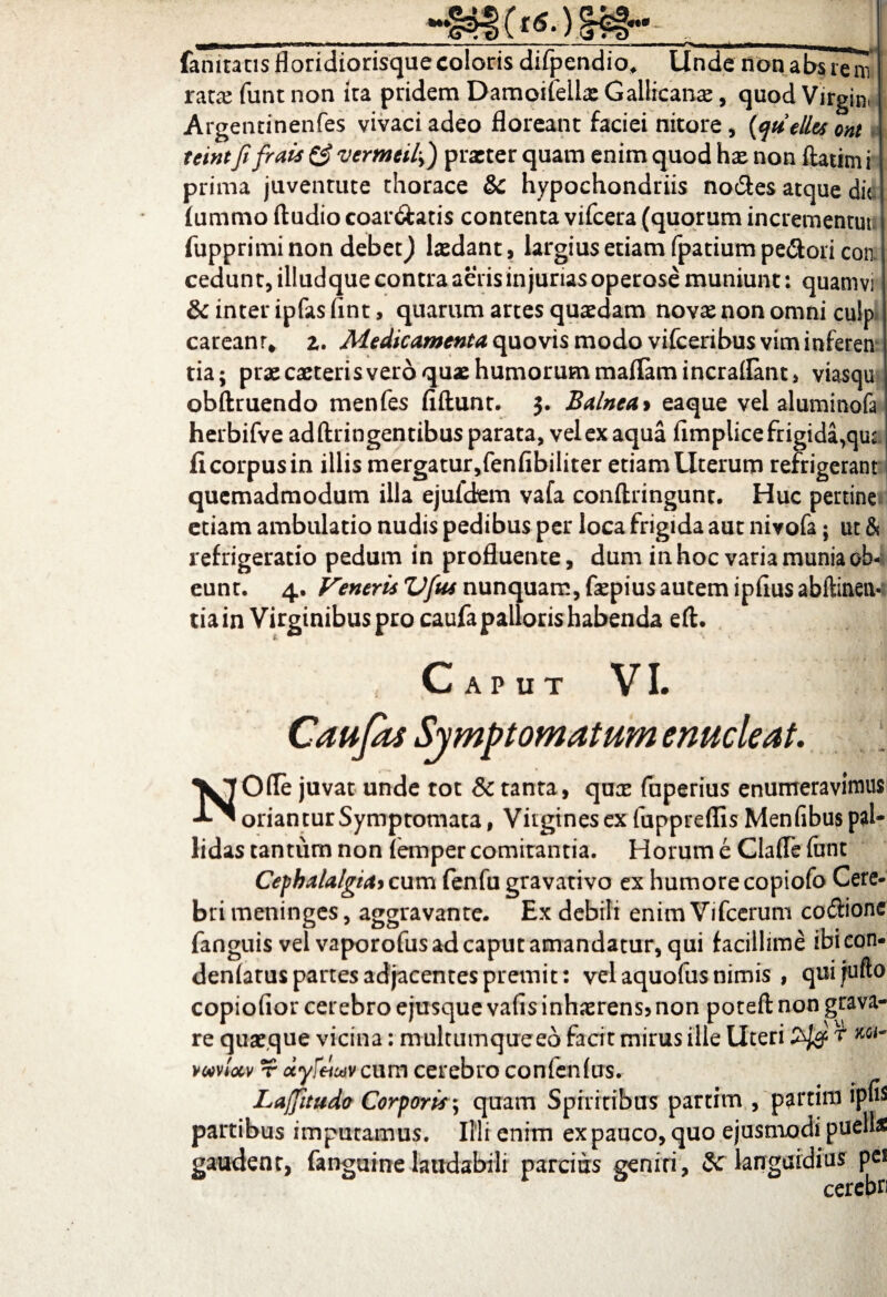famtatis floridiorisque coloris difpendio, Unde non absrem ratx funt non ita pridem Damoiteilx Gallicanae, quod Virgini Argentinenfes vivaci adeo floreant faciei nitore, (qu elles ont teintfi frais £? vermeiiy) praeter quam enim quod hx non ftaum i prima juventute thorace tk hypochondriis nodes atque dic fummo Audio coar&atis contenta vifcera (quorum incrementuli fupprimi non debet J lxdant, largius etiam fpatium pedori con cedunt, illudque contra aeris injurias operose muniunt: quamvi & inter ipfas fint, quarum artes quaedam novas non omni culp careanr* 2. Medicamenta quovis modo vifceribus vim inferen tia; prx exteris vero quae humorum maflamincraflant, viasqu obftruendo menfes fiftunt. 3. Balnea> eaque vel aluminofa herbifve adftringentibus parata, vel ex aqua fimplicefrigida^ut fi corpus in illis mergatur,fenfibiliter etiam Uterum refrigerant! quemadmodum illa ejuldem vafa conftringunt. Huc pertine etiam ambulatio nudis pedibus per loca frigida aut nivofa; ut & refrigeratio pedum in profluente, dum in hoc varia munia ob¬ eunt. 4. Veneris Vfus nunquam, fxpius autem ipfius abftinen* tia in Virginibus pro caufa palloris habenda eft. Caput VI. Caujas Symptomatum enucleat. NOfle juvat unde tot Sc tanta, qux fuperius enumeravimus oriantur Symptomata, Virgines ex fupprefiis Menfibus pal¬ lidas tantum non (emper comitantia. Horum e Clade funt Cephalalgia* cum fenfu gravativo ex humore copiofo Cere¬ bri meninges, aggravante. Ex debili enim Vifcerum codionc fanguis vel vaporofus ad caput amandatur, qui facillime ibi eon- denlatus partes adjacentes premit: vel aquofus nimis , quijufto copiofior cerebro ejusque vafis inhaerens* non poteft non grava¬ re quaeque vicina: multumque eo facit mirus ille Liceri r vm- vmUv r ctyfnuiv cum cerebro confenfus.- Laffitudo Corporis; quam Spiritibus partim , partim ipns partibus imputamus. Illi enim ex pauco, quo ejusmodi pueli* gaudent, fanguine laudabili parcius geniri, Sc languidius pes cerebri