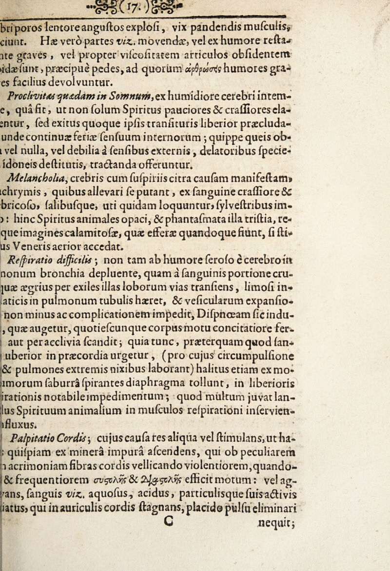 «It 07-mf- briporos lentoreangudos explofi, vix pandendis mu(cuiisf ciunr. Hae vero partes viz. movenda*} vel ex humore refta-r ite graves, vel propter' vifcofitatem articulos oblidentem ►ida^futH > praecipue pedes, ad quorum dfywaiQ humores gra* es faciliusdevolvuntur. Proclivitas quadam in Somnum,ex humidiore cerebri intern- e, quafit, ut non folum Spiritus pauciores8ccrai3iorescla- entur, fed exitus quoque iplis tranfituris liberior praecluda- unde continuae feriae fenfuum internorum ; quippe queisob- t vel nulla, vel debilia a fenfibus externis, delatoribus fpecie- idoneis deftitutis, tra&anda offeruntur. Melancholia, crebris cum fufpiriiscitra caufam manifeftam* tchrymis , quibus allevari fe putant, ex fanguine craffiore &C bricofoi lalibufque, uti quidam loquuntur» fylvedribusim- ): hinc Spiritus animales opaci, & phantafmata illa tridia, re- qiieimaginescalamttofae, quae efferae quandoque fiunt, fi di* us Veneris acrior accedat. He/piratio difficilis ; non tam ab humore ferofo ecerebrottt nonum bronchia depluente, quam a fanguinis portionecru- juae agrius per exiles illas loborum vias tranfiens, iimofi in- laticis in pulmonum tubulis haeret, Sc veficularum expando- non minus ac complicationem impedit, Difpnceam fic indu- , quae augetur, quotiefcunquecorpus motu concitatiore fer- aut per acclivia fcanditj quia tunc, praeterquam quod lan- 1 uberior in praecordia urgetur, (pro cujus circumpulfione |& pulmones extremis nixibus laborant) halitus etiam ex mo* amorumfaburrafpirantesdiaphragma tollunt, in liberioris irationis notabile impedimentum; quod multum juvat lan¬ ius Spirituum animalium inmufculos refpirationi infervicn- ifluxus* 1 Palpitatio Cordis; cujus caufa res aliqua vel dimulans, ut ha- ; quifpiam ex minera impura afcendens, qui ob peculiarem p acrimoniam fibras cordis vellicando violentiorem,quando- i & frequentiorem ctj&Ms & efficit motum: ve! ag- srans, fanguis viz, aquo/us, acidus, particulisque filis adii vis datus» qui in auriculis cordis ftagnans, placido pulfu eliminari C nequit;