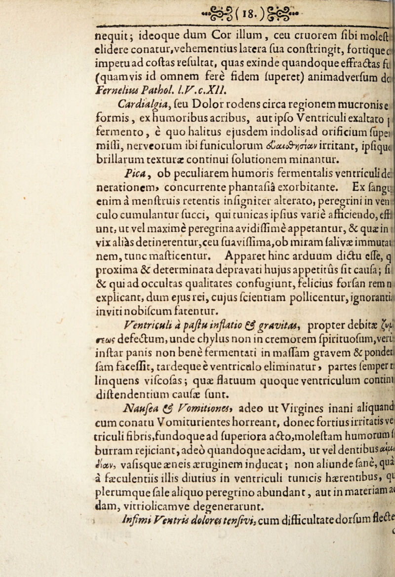 nequit; ideoque dum Cor illum, ceu cruorem fibimoleft elidere conatur,vehementius latera fua conftringit, fortiquee impetu ad coftas uefultat, quas exinde quandoque effradas fi (quamvis id omnem fere fidem fuperet) animadverfum dc Fernelius PathoL LV.c,XlL Cardialgia^ feu Dolor rodens circa regionem mucronis e formis, ex humoribus acribus, aut ipfo Ventriculi exaltato j fermento, e quo halitus ejusdem indolisad orificiumfupei milii, nerveorum ibi funiculorum djau<&y<not,v irritant, ipfiqrn brillarum textura continui folutionem minantur. Fica, ob peculiarem humoris fermentalis ventriculi de nerationem» concurrente phantafia exorbitante. Ex fangi enim a menftruis retentis infigniter alterato, peregrini in ven culo cumulantur fucci, qui tunicas ipfius varie afficiendo, effi unt, ut vel maxime peregrinaavidiflime appetantur, & quae in vix aliis detinerentur,ceu fuaviffima,ob miram falivae immutat nem, tunc mafticentur. Apparet hinc arduum didu c(Te, q proxima & determinata depravati hujus appetitus fit catifa; fi &c qui ad occultas qualitates confugiunt, felicius forfan rernn explicant, dum ejus rei, cujus fcientiam pollicentur, ignoranti, inviti nobifeum fatentur. Ventriculi a pajlu inflatio & gravitas, propter debitae 4^ reus defedum, unde chylus non in cremorem fpirituofun^veri inftar panis non bene fermentati in maflam gravem & pondet famfaceffit, tardeque e ventriculo eliminatur > partes fetpperi linquens vifeofas; quae flatuum quoque ventriculum contim diftendentiiim caufae funt. Naufea (£ Vomitiones* adeo ut Virgines inani aliquand cum conatu Vomiturientes horreant, donec fortius irritatis ve triculi fibris,fundoque ad fuperiora ado,moleftam humorum fi burram rejiciant, adeo quandoque acidam, ut vel dentibus^ «fW, vafisque aeneis aeruginem inducat; non aliunde fane, qua a faeculentiis illis diutius in ventriculi tunicis haerentibus, qt plerumque fale aliquo peregrino abundan t, aut in materiam a< dam, vitriolicamve degenerarunt. * Infimi Ventris dolores'tenfivh cum difficultate dorfum