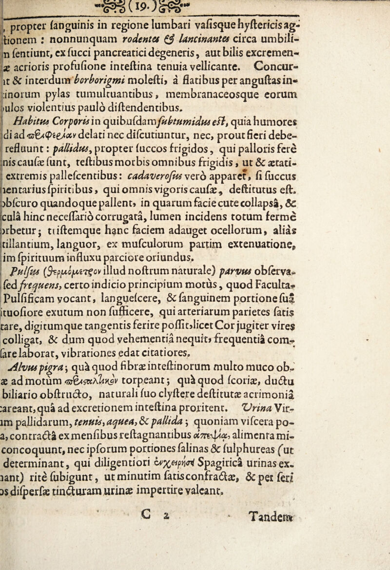 f propter (anguinis in regione lumbari vafisque hyftericis ag- itionem : nonnunquam rodentes & lancinantes circa umbili- n fentiunt, cx fucci pancreatici degeneris, aut bilis excremen- x acrioris profufione inteftina tenuia vellicante. Concur- it & interdum borborigmi molefti, a flatibiis per anguftasin- fcinorum pylas tumultuantibus, membranaceosque eorum iulos violentius paulo diftendentibus* Habitus Corporum quibufdam[ubtumiduseft, quia humores di ad delati nec difcutiuntur, nec, prout fieri debe- refluunt: pallidus^ propter (uccos frigidos , qui palloris fere niscaufasfunt, teftibusmotbisomnibus frigidis, ut&aetati- extremis pallefcentibus: cadaverojus vero apparet, (ifuccus iientariusfpiritibus, qui omnis vigoris caufas* deftitutus eft* obicuro quandoque pallent, in quarum facie cute collapsa, Sc Icula hinc neceflarid corrugata, lumen incidens totum £erme orbetur j uiftemque hanc faciem adauget ocellorum, alias stillantium, languor, ex mufculorum partim extenuatione» im fpirituum influxu parciore oriundus. Pttlfw (feppcprtTZov illud noftrum naturale) parvus ob(erva« fed frequens, certo indicio principium motus, quod Faculta- Pulfificam vocant, langueicere, &fanguinem portione fui ituofiore exutum non fufficere, qui arteriarum parietes fatis tare, digitumque tangentis ferire poffitdicet Cor jugiter vires colligat, & dum quod vehementia nequit* frequentia com- fare laborat, vibrationes edat citatiores. Alvuspigra-, qu&cjuod fibrae inteftinorum multo muco ob~ x admotum faxjv torpeant.; qu&quod (corix, dudtu biliario obftructo, naturali (uo clyftere deftitutas acrimonia :areant,qua ad excretionem inteftina proritent. ZJrina Vir¬ um pallidarum, tenuis, aquea, 3cpallida \ quoniam vifcera po- a, contra## ex menfibus reftagnamibus alimenta mi» concoquunt, nec ipforum portiones falinas 8c fulphureas (ut determinant, qui diligentiori Spagirica urinas ex* lant) rite fubigunt, ut minutim fatisconfradtae, & pet feri D$ di(perfe tin^uram urinae impertire valeant. G 2. . > Tandem