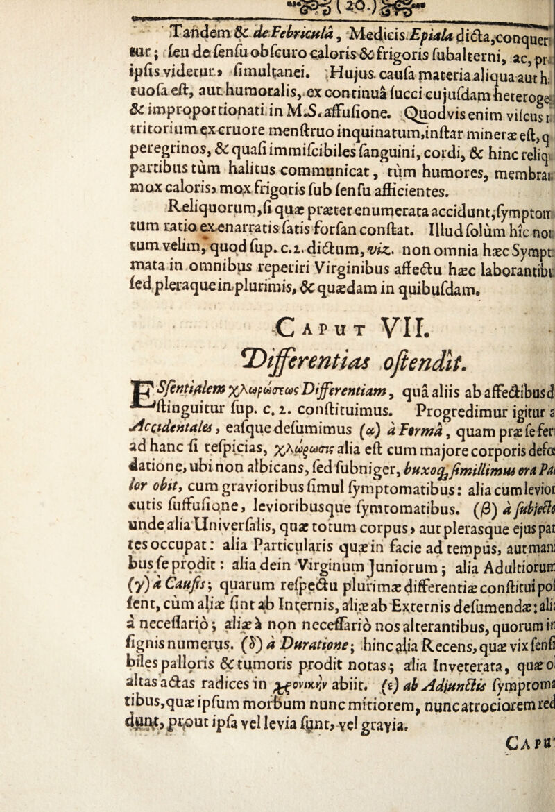 'TP- ■ ■■ «■ --- - - ' - - J_u__ ' Tandem & de Febricula, Medicis dicta,conqu^ «ur; lea de fenfu obfcuro caloris& frigoris fubalterni, ac, pr ipfis videcur» fimulcanei. .Hujus, caufa materiaaliqua aut h tuoia eft, aut humoralis, ex continua fucci cujufdamheteroge &improportionati.inM.S.affiifione. Quodvisenim viicusi tritoriumexcruoremenftruo inquinatum,inftar minere eft,q peregrinos, & quafiimmifcibiles fanguini, cordi, & hinc relioi partibus tum halitus communicat, tum humores, membrai mox caloris» mox frigoris fub fenfu afficientes. Reliquorum,fi qua: praeter enumerata accidunt,fymptoti tum ratio exenarratis fatis forfan conflat. Illud folum hic noi tum velim, quodfup.c.i.didlunijt^. non omnia haecSympt mata in omnibus reperiri Virginibus affe<5fu haec laborantibr. fed pleraque in,plurimis, &c quaedam in quibufdam. ■Caput VII. ‘Differentias oftendtt. 17 SftntifiUm Differentiam, qua aliis abaffeclibusd ftinguitur fup. c, z. conftituimus. Progredimur igitur 2 •Accidentales, eafque defumimus (x) dFtrmd, quam prae fe fer ad hanc fi tefpicias, alia eft cum majore corporis defa datione, ubi non albicans, fed fubnigerybuxoe^fimUlimus emPat ior obit, cum gravioribus fimulfymptomatibus: aliacumleviot cutis luftufiqne, levioribusque fymtomatibus. (/3) a [abjecit unde alia tlniverfalis, quae totum corpus > aut plerasque ejus pai tcs occupat.* alia Particularis qusin facie ad tempus, aut mani busfeprodit: aliadein‘VirginumJuniorum; aliaAdultioruir (y) x Caufis; quarum refpe&u plurirnae differenti® conftitui poi fent,cum aliae (intab Internis, aliae ab Externis defumendae; alii a nece flari 6; aliae \ non neceflario nos alterantibus, quorum in fignis numerus. (S) d Duratione; hinc alia Recens, qu$ vixfenfi biles pallqris & tumoris prodit notas ; alia Inveterata, quaeoi altas atftas radices in vi%r,v abiit, (i) ab Adjmtlis fymptoma tibus,quaeipfum morbum nuncmitiorem, nuncatrocioremred P*i|OUt 'pfa vel levia fynt,vel gravia. Caph'