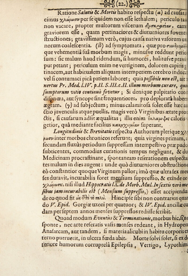 ___(z2* j ii ni -(t —i ~miin— —1 -— . --■■■- — ,, ti Raziont Salutis Sc Mortis habito refpedtu (<*) adcaufas, cimas fe quidem non efle iethaiem; periculo tat non vacare, propter multorum vifcerum J\yo7t^unouf, eam graviorem efle , quam pertinaciores&diuturniores fovenr ftru&iones; graviflimam vero, cujus caufa nativa vaforumuu norum coaiefcentia. (/3) ad fymptomata, quas pro cwutyo^ que vehementia fua morbum magis , minufve reddunt peric fum: ficmalum haud ridendum, fi humores, halitufvepravi putpetant; periculum enim ne vertiginem, dolorem capitis j tinacem,aut habitualem aliquam intemperiem cerebro indues vel fi contumaci pica patiens laboret ; quiapojfibile non eft, ait nertus Pr. Med. UT. pJI. S.11L c.ll. illum morbum curare> qm fumptorum vitio continuo fovetur ; Si denique palpitatio cor< difpnoea, aut fyncope fint frequentiores, pro deplorata haben sgram. (y) ad fubje&um; minuscalamitofa foletefle hascal 6tio juvenculis atque puellis, magis vero Virginibus astate pro £tis, fi caufarum adiit aequalitas ; illis enim caloris- getior, qua mediante facilius xot^xvuiccv fuperant* Longitudinis & Brevitatis refpe^tu Authorum plerique w<rtv inter morbos chronicos referunt; quia virgines primam, £ fecundam fluxus periodum fuppreflam intempeftivo praspude fubticentes, commodius curationis tempus negligunt, &c dti Medicinam procraftinant, fpontanearo referationem exfpe&a; tes malum in dies augent: unde quo diuturniores obftrudhont eo conftantior quoque Virginum pallor; imo quas ultra fex mei: (es duravit, incurabilis foret menfium fuppreflio, & exinde ori yjkdfcocnsi nifi illud Hippocratis Lu de Morb.MuL lnfextis vero me (ibus tam incurabilis efl (Menfum fuppreffio() eflet accipiendui de eo quod fit <fki tv ttcAv. Hinc iplefibi non contrarius quar do F.Epid. Gorgias uxori per quatuor ; &clF.Epid, ancillas cu damperfeptem annosmenfes fuppreflosrediiffefcribit. Quoad modum Eventus & Terminationis>morbus Hic,fijaf (ponte, nec arte referatis vafisnaenfes redeant, in Hydropeti Anafarcam, aut tandem, fi materia alicubi in habitu corporis e> cerno putruerit, in ulcera foeda abit. Morte folvi folet, fi ex d< fenore humorum corruptela Epilepfia , Vertigo, Lypothirni