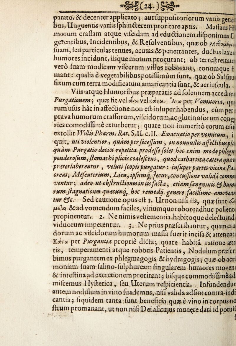 parato, & decenter applicato; aut Cuppofitoriorum variis oene bus, Unguentis variis fiphinderemproritare aptis. MaflamH morum eradam atque vifcidam ad edu&ionem difiponimus [ gerentibus, Incidentibus, & Refolventibus, quteob luam, (eu particulas tenues, acutas & penetrantes, dudus laxat humores incidunt, iisque motum procurant; ob terreftreitate ▼ero (uam modicam vifcerum villos roborant , tonumque f mant: qualia e vegetabilibus potifiimum fiunt, quaeobSalfuu fixum cum terra modificatum amaricantia fiunt, 8c acriuficula. Viis'atque Humoribus praeparatis adfiolennem accedim; Purgationem; qure fit vel *w veN«rw. via per Vomitoria, qu rumufius hacinaffe&ionenon eftinfuper habendus, cum per pravahumorum cra(Ibrum,vificidorum,acglutinofiorum cono riescomodiflime exturbetur j quare non immerito eorum ufu extollit WillisPharm. Rat. S.1I. c.If. Evacuatio per vomitum, i, quit, uti violentior, quam perfecejfum, in nonnullis affettibmok quam Purgatio decies repetita prode/fe[olet hoc enim modophlegn ponderofum,flomachiplicis coale/cens, quodcatbartica catera quai praterlaberentur , veluti/copis purgatur: infuper partes vicina Pa4 creas, Mefenterium, Lien, tpfumq, fecur,concuffione valida commi ventur; adeo ut obflruPhonesiniis[aPla, etiam [anguinis & hum. rum [agnationes quacunq^ hoc remedij genere [acillime- amoveat, tur ($c. Sed cautione opuseft r. Ut non nifi iis, qus fiunt <sfc fatim & ad vomendum faciles, viriumqueroboreadhuc pollenti propinentur. 2. Nenimisvehementia.habitoquedele&uind viduorum imperentur. 3, Ne prius prreficribantur, quameru dorumac vificidorum humorum mafla fuerit incifa& attenuat;, K«toi per Purgantia proprie dicta; quare habita, ratione aeta tis, temperamenti atque roboris Patientis, Nodulum prafer bimus purgantem ex phlegmagogis & hydragogis; qux obacri. moniam (uam (alino-fiulphuream fingularem humores movem & inreftinaadexcretionemproritant 5 hifiqueeommodifiimead mificemus Hyfterica, (eu Uterum refipicientia. Infundendur autem nodulum in vino fiuademus, nifi valida adfint contra-indi cantia; fiquidem tanta fiunt beneficia quae e vino in corpus no ftrum promanant, utnonnifiDei alicujus munere dari idpotuif