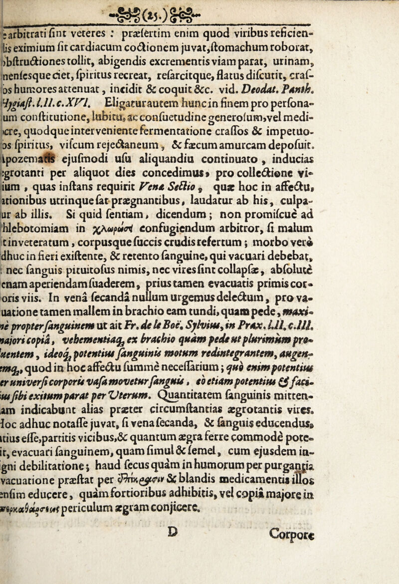 :arbitrati fint veteres : pradertim enim quod viribus reficien» lis eximium iit cardiacum co&ionem juvat,ftomachum roborat, bbftni&iones tollit, abigendis excrementis viam parat, urinam, nenicsque det, fpiritus recreat, reiarcitque, flatus dilcutit, crai- bs humores attenuat, incidit & coquit &c. vid. Deodal. Panth. Hjgiajl. l.ll. c.XVl. Eligatur autem hunc in finem pro perfona- um conftitutione, lubitu, ac confuetudine genero(um,vel medi- cre, quodque interveniente fermentatione craflos & impetuo- os fpiritus, viicum reje&aneum, & faecum amurcam depofuit. ipozemaris ejufmodi ufu aliquandiu continuato, inducias igrotanti per aliquot dies concedimus > pro colle&iene vi- ium , quas inflans requirit Vena Seftio , quz hoc in a(Fe&U> itionibus utrinquefat praegnantibus, laudatur ab his, culpa- lur ab illis. Si quid fentiam, dicendum; non promi(cu£ ad hlebotomiam in confugiendum arbitror, fi malum It inveteratum, corpusque fuccis crudis refertum; morbo ver» dhuc in fieri exiftente, & retento (anguine, qui vacuari debebat, : nec fanguis pituitofus nimis, nec vires fint collapfae, abfoluce enam aperiendamfuaderem, prius tamen evacuatis primis cor- oris viis. In vena fecanda nullum urgemus deledum, pro va- natione tamen mallem in brachio eam tundi, quam pede, maxi» ve propterfanguinem ut ai t Fr.de It Boe\ Sjlvim, in Prox. Lll, cMh vajori e opia, vehementia^ ex brathio quam pede ut plurimum pro* 'nentem, ideoc^ potentius Janguinis motum redintegrantem, auge»- tmfy, quod in hoc affe&u fumme neceilarium; quo enim potentius tr univerfi corporis vafa movetur fanguis, to etiam potentius (Sfac», mfbi exitum parat per Vterum. Quantitatem (anguinis mitten* am indicabunt alias praeter circumflandas aegrotantis vires, loc adhuc notafle juvat, fi venafecanda, & (anguis educendus» ttius elle,partitis vicibus,& quantum aegra ferre commode pote» it, evacuari fanguinem, quam fimul & (emel, cum ejusdem in- gni debilitatione •, haud fecus quam in humorum perpurgantia vacuatione praeftat per Scblandis medicamentis iUos ;n(im educere, quam fortioribus adhibitis, vel copia majore ut periculum aegram conjicere. Corpore