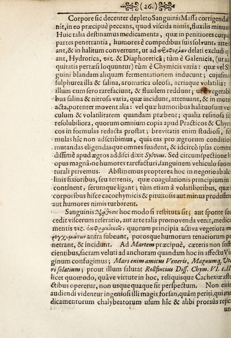 »•« 2(5. •f Corpore fic decenter depIetoSanguinisMafla corrigenda , nit,in eo praecipue peccans, quod vifcida nimis,fluxilis minus Huic talia deftinamus medicamenta, quae in penitiores corpc partes penetrantia, humores e compedibus fuisfolvunt, atte ant,& in halitum convertunt, ut ad <idelati excludi c ant, Hydrotica, viz> & Diaphoretica; tum e Galenicis, (ut a,, quitatispertaefi loquuntur) tum e Chymicis varia : quaevelS guini blandam aliquam fermentationem inducunt; cujufmc iulphureailla & falina,aromatica olecfa, acriaque volatilia: illum cum fero rarefaciunt, & fluxilem reddunt; ut^vegetah bus falina & nitrofa varia, quae incidunt, attenuant, & in mote ■ aita,potenter movent alia: vel quae humoribus halituofum ve culum & volatilitatem quandam praebent; qualia refinofa ii refolubiliora, quorum omnium copia apud Pradiicos & Chyn cos in formulas redacta proflat; brevitatis enim ftudiofl, fc mulashienon adferibimus, quia eas pro aegrorum conditio «mutandas eligendasque omnes fuadent, & idcirco ipfas comm diffime apud aegros addifei dixit Sylvius. Sed circumlpedioneli opus magna>ne humores rarefadturi danguinem vehicula fuo n rurali privemus. Abftinemus propterea hoc in negorioabalc linis fixioribus, feu terrenis, qux coagulationis principium in i continent, ferumque ligant; tum etiam a volatilioribus, quaei corporibus hifce cacochymicis & pituitofis aut minus prodellen aut humores nimis turbarent* * Sanguinis^/^^^hocmodolt reftitutafit; aut fponte foc cedit vifcerumreferatio, aut arte talis promovenda venit,medica mentis cMtptyKUnok, quorum principia adfciva vegetiora sro -eiyXvpccToov antra fubeunt, porosque humorum tenaciorum pe netrant, & incidunt. Ad Martem praecipue, exteris non ftiffi cientibus,(aeram veluti ad anchoram quandam hoc in afFedhiVii ginum confugimus; Mars enim amicus Veneris, Magnumc^Vti rifolatmm; prout illum falutat Rollfinctus Diffl Chjm.Vl. cJl licet quomodo, quave virtute in hoc, reliquisque Cachexiaeafh itibus operetur, non usque quaque fit perfpedtum. Non enir audiendi videntur ingeniofi illi magis forfan,quam periti,qui dicamentorum chalybeatorum ufum hic & alibi prorsus rejici * m