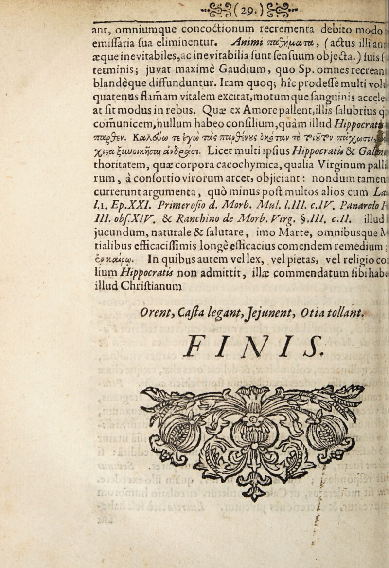 ant, omniurrique concoctionum recrementa debito modo emiflaria Tua eliminentur. Animi TrvcfypuT*,, (adus illi anr aequeinevitabiles,ac inevitabilia funt fenfuum objeda.) (uisf terminis; juvar maxime Gaudium, quo Sp,omnesrecrean blandeque diffunduntur. Iramquoq; hic prodefle multi voh quatenus flamam vitalem excitat,motumque fanguinis acceie at fit modus in rebus. Qute ex Amore pallent,illis falubriusq comunicem,nullum habeo confilium,quam illud Hippocrat&H 7izc(>$?v. KccAdCoo Ti iyco tzxV 7ruj>$ivx$ qhJtdcv 'tz IfiSlPv 7r&%coTivMii <;iujQi‘/iY}07y dv^^ai. Licet multi ipfius Hippocrati* &c Galpn rhoritatem, quae corpora cacochymica, qualia Virginum palli rum, a confortio virorum arcet? objiciant: nondum tamen curreruntargumenta, quo minus poft multos alios cum La; /.i. Ep.XXL Pnmerofio d. Aiorb. MuL 1,111. cJV\ Panarolo h 111. obf.XlV\ &C Ranchino de Aiorb. Virg. §.///. c.ll, illud jucundum, naturale &falutare, imo Marte, omnibusquelV tialibus efficaciffimis longe efficacius comendem remedium; cv Kpupuj. In quibus autem vel lex,. vel pietas, vel religio co liumHippocratis non admittit, ill# commendatum fibi habe illud Chriftianum K ( Orent, Cajla legant, Jejunent, Otia tollant, FINI S. { f