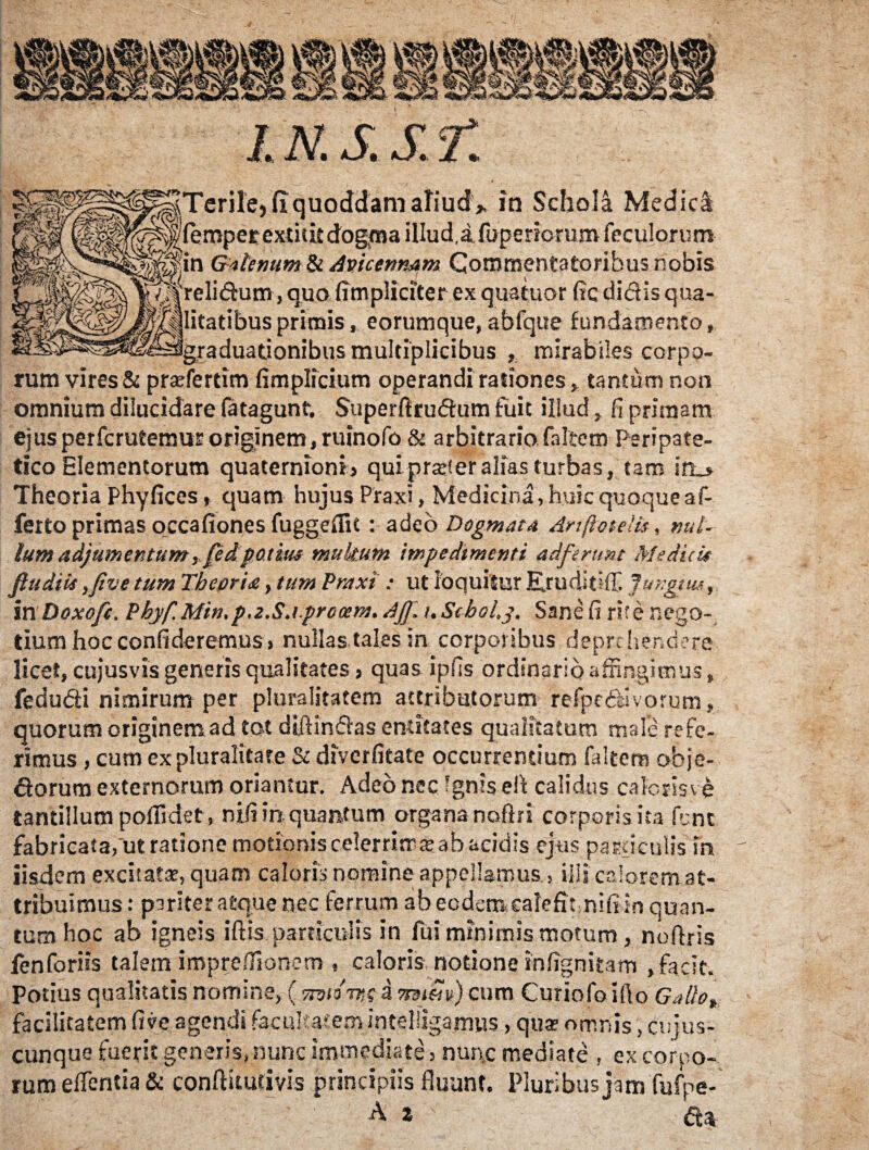 Terile,fIquoddam aliud* in Schola Medici (eroperextitit dogma illud,a fupenorumfeculorum in GatemmSt. Apicenmm Commentatoribus nobis reli&um, quo (impliciter ex qua tuor fic didis qua¬ litatibus primis, eorumque,abfque fundamento, graduadonibus multiplicibus , mirabiles corpo¬ rum vires & prsefertim fimplicium operandi rationes, tantum non omnium dilucidare fatagunt. Superftrudum fuit illud, fi primam ejus perfcrutemur originem, ruinofo & arbitraria faltem Peripate¬ tico Elementorum quaternionij qui prar! er alias turbas, tam in_» Theoria Phyfices, quam hujus Praxi, Medicina, huic quoque af¬ ferto primas occafiones fuggdfit : adeo Dogmata Anfiotelis, nui- Ium adjumentum, fed potius multum impedimenti adferunt Medii it fi u diis ,/ive tum Theoria, tum Praxi : ut loquitur Eruditui Jungi tu, In Doxofit. Pbyf.Min.p.z.Sa.procem. Aff. nStboLy. Sane fi rite nego¬ tium hoc confideremus, nullas tales in corporibus deprehendere licet, cujusvis generis qualitates, quas ipfis ordinario affingimus, fedudti nimirum per pluralitatem attributorum refpc&ivorum, quorum originem ad tot diftinfias endtates qualitatum male refe¬ rimus , cum ex pluralitate & diverfitate occurrentium faltem obje- dorura externorum oriantur. Adeo nec Ignis eft calidus caloris ve tantillum poflidet, njtfi in quantum organa noftfi corporis ita fent fabricata,‘ut ratione motioniscelerrimajab acidis ejus particulis in iisdem excitat*, quam caloris nomine appellamus, illi calorem at¬ tribuimus : pariter atque nec ferrum ab eodem,calefit nifi in quan¬ tum hoc ab igneis iftis particulis in fui minimis motum , noftris fenforiis talem impreflionem , caloris notione infignitam , facit. Potius qualitatis nomine, ( Ttviotm a ?mm) cum Curiofo ifto Gallo* facilitatem five agendi facultatem intelligamus, qua; omnis, cnjus- cunque fuerit generis, nunc immediate, nunc mediate , ex corpo¬ rum elfentia & conftiturivis principiis fluunt. Pluribus jam fufpe- A 2