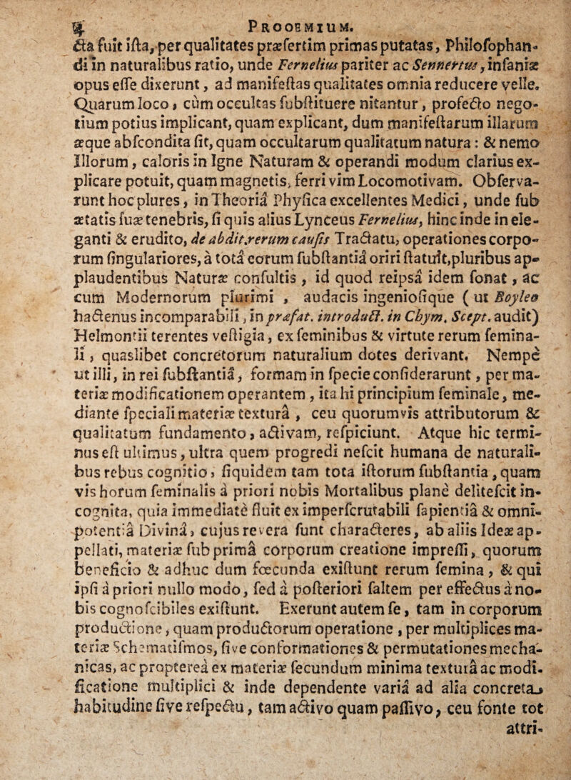 % Prooemium. ik& 'fuit ifta, per qualitates prsfertim primas putatas, Philofophan- di in naturalibus ratio, unde Fernelius pariter ac Semettm, infanis opus e fle dixerunt, ad manifeflas qualitates omnia reducere velle. Quarum loco, cum occultas fubftituere nitantur, profe&o nego¬ tium potius implicant, quam explicant, dum manifeftarum illarum seque abfcondita fit, quam occultarum qualitatum natura: & nemo Illorum, caloris in Igne Naturam & operandi modum clarius ex¬ plicare potuit, quam magnetis* ferri vim Locomotivam. Obferva- runthoc plures, in Theoria Phyfica excellentes Medici, unde fub aetatis fus tenebris, fi quis alius Lynceus Ferneliiu, hinc inde in ele¬ ganti & erudito, de abdit.rerum caufis Tractatu- operationes corpo¬ rum fingulariores, a toti eorum fubftantii oriri ftatuit,pluribus ap¬ plaudentibus Naturae confultis , id quod reipsa idem fonat, ac cum Modernorum plurimi , audacis ingeniofique ( ut Boylea hadlenus incomparabili, inprufat. introduff, in Cbym, Scept.audit) Helmontii terentes vefiigia, ex feminibus & virtute rerum femina¬ li , quaslibet concretorum naturalium dotes derivant. Nempe ut illi, in rei fubftantia, formam in fpecieconfiderarunt, per ma¬ teria; modificationem operantem , ita hi principium feminale, me¬ diante fpsciali materis textura , ceu quorumvis attributorum & qualitatum fundamento > a&ivam, refpiciunt. Atque hic termi¬ nus efl ultimus,ultra quem progredi nefcit humana de naturali¬ bus rebus cognitio, fiquidem tam tota iftorum fubflamia ,quam vis horum feminalis d priori nobis Mortalibus plane delitefcit in¬ cognita, quia immediate fluit ex imperfcrutabili fapienda & omni¬ potentia Divina, cujus revera funt chara&eres, ab aliis Ides ap. pellati, materis fub prima corporum creatione imprefli, quorum beneficio & adhuc dum fcecunda exiflunt rerum femina, & qui ipfi a priori nullo modo, fed a pofteriori faltem per effedfus a no¬ bis cognofcibiles exiflunt. Exerunt autem fe, tam in corporum productione, quam produ&orum operatione , per multiplices ma¬ teria Schematifmos, five conformationes & permutationes mecha¬ nicas, ac propterea ex materis fecundum minima textura ac modi- ficatione multiplici & inde dependente varia ad alia concreta^ habitudine five refpeftu, tam a&ivo quam paflivo; ceu fonte tot attri-