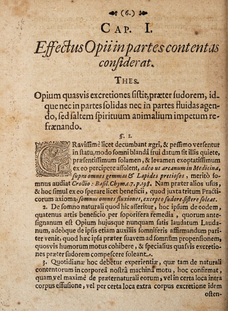 C A P. I. Thes. Opium quasvis excretiones fidit,praster (udorem, id- que nec in partes (olidas nec in partes fluidas agen¬ do, fed (altem (pirituum animalium impetum re¬ frenando. r. Raviffimelicet decumbant a:gri,& pelTimo verfentur in ftatu,modo fomni blanda frui datum fit illis quiete, prafentifllmum folamen,& levamen exoptatiflimum ex eo percipere aiTolent, adeo ut arcanum in Medicina, fupra omnes gemmat & Lapides pretiofos , merito fo- mnus audiat Crollio; Bafll.Cbjm.cj.p.ipg. Nam praster alios ufus, & hoc fimul ex eo fperare licet beneficii , quod juxta tritum Pradti- corum axioma» fomnus omnes fluxiones, exceptofludoreflftere foieat. t. De fomno naturali quod hic afleritur, hoc ipfum de eodem, quatenus artis beneficio per foporifera remedia , quorum ante- jfignanum eft Opium hujusque nunquam fatis laudatum Lauda- num, adeoque de ipfis etiam auxiliis fomniferis affirmandum pari¬ ter venit» quod hxc ipfa praeter fuavem ad fomnum propenfionem, quosvis humorum motus cohibere, & fpecialius quafvis exeretio- nes praeter fudorem compefcere foleant_». j. Quotidiana: hoc debetur experientia;, qua: tam de naturali contentorum incorporea noftra machina motu, hoc confirmat, quam .vel maxime de praeternaturali eorum» vel in certa loca intra corpus eifufione, vel per certa loca extra corpus excretione idem often-