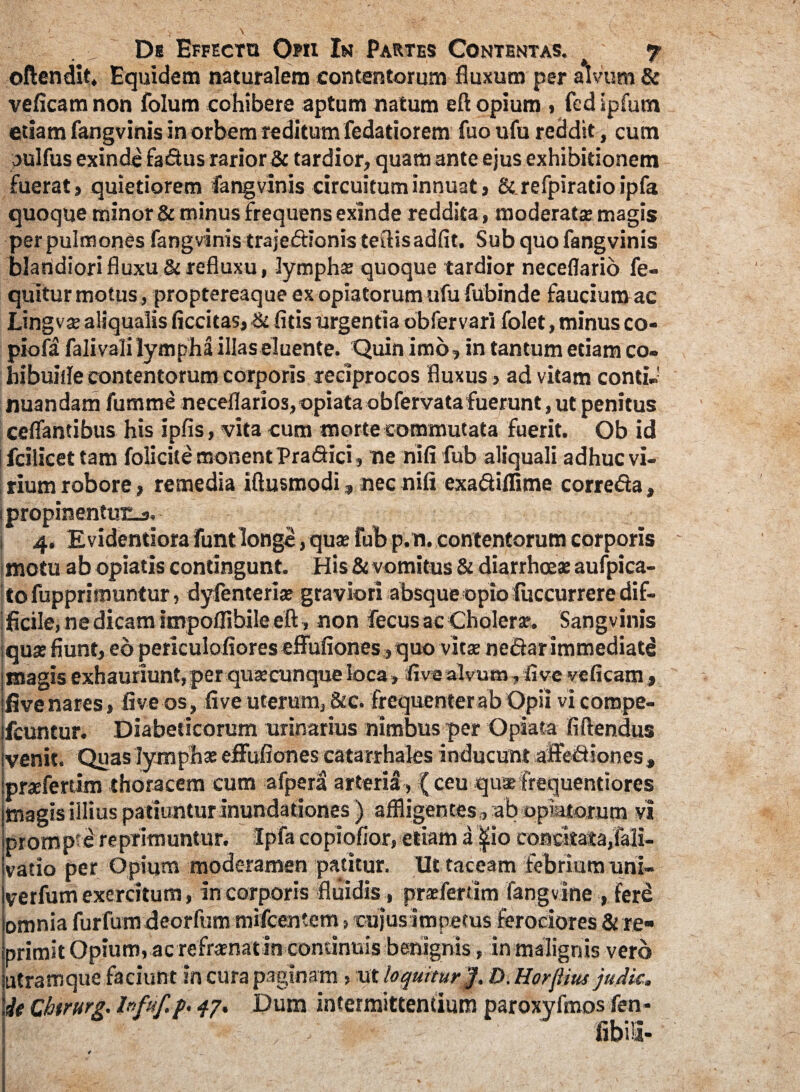 - \ De Effectu Opii In Partes Contentas. t 7 ©ftendit. Equidem naturalem contentorum fluxum per alvum & veficam non folum cohibere aptum natum eft opium , fcd spfutn etiam fangvinis in orbem reditum fedatiorem fuoufu reddit , cum julfus exinde fadus rarior & tardior, quam ante ejus exhibitionem fuerat, quietiorem fangvinis circuitum innuat, &refpiratioipfa quoque minor & minus frequens exinde reddita, moderatas magis per pulmones fangvinis trajectionis teftisadfit. Sub quo fangvinis blandiori fluxu & refluxu, lymphas quoque tardior neceflario fe- quitur motus , proptereaque ex opiatorum ufu fubinde faucium ac Lingvas aliqualis ficcitas,& fitis urgentia obfervari folet, minus co- piofa falivali lympha illas eluente. Quin imo» in tantum etiam co- hibuiile contentorum corporis reciprocos fluxus, ad vitam conti- nuandam fumme neceflarios,opiata obfervatafuerunt, ut penitus ceflantibus his ipfis, vita cum morte commutata fuerit. Ob id fcilicet tam folicite monent Pradici, me nifi fub aliquali adhuc vi¬ rium robore, remedia iftusmodi, nec nifi exadilfime correda, propinentuEj. 4. Evidentiora funt longe, quas fub p.n. contentorum corporis motu ab opiatis contingunt. His & vomitus & diarrhoeas aufpica- tofupprimuntur, dyfenterias graviori absque opio luccurrere dif¬ ficile, ne dicam itnpoffibile eft, non fecus ac Choleras. Sangvinis quae fiunt, eo periculofiores effufiones, quo vitae nedar immediate magis exhauriunt, per quae cunque loca, live alvum, live veficam , five nares, live os, live uterum, &c. frequenter ab Opii vi cornpe- fcuntur. Diabeticorum urinarius nimbus per ©piata fiftendus venit. Quas lymphae effufiones catarrhales inducunt aftediones, praefertim thoracem cum afpera arteriti, ( ceu quas frequentiores magis illius pa tiuntur inundationes ) affligentes , ab opiatorum vi promp e reprimuntur. Ipfa copiofior, etiam a ^io concitata,fali- vatio per Opium moderamen patitur. Ut taceam febrium uni- verfum exercitum, in corporis fluidis, praefertim Fangvine , fere omnia furfumdeorfum mifcentem , cujus impetus ferociores & re¬ primit Opium, ac refraenatin continuis benignis, in malignis vero utramque faciunt in cura paginam, ut loquiturD. Horjlius judic, ie Qhtrurg. Infuf,p. qj. Dum intermittentium paroxyfmos fen-