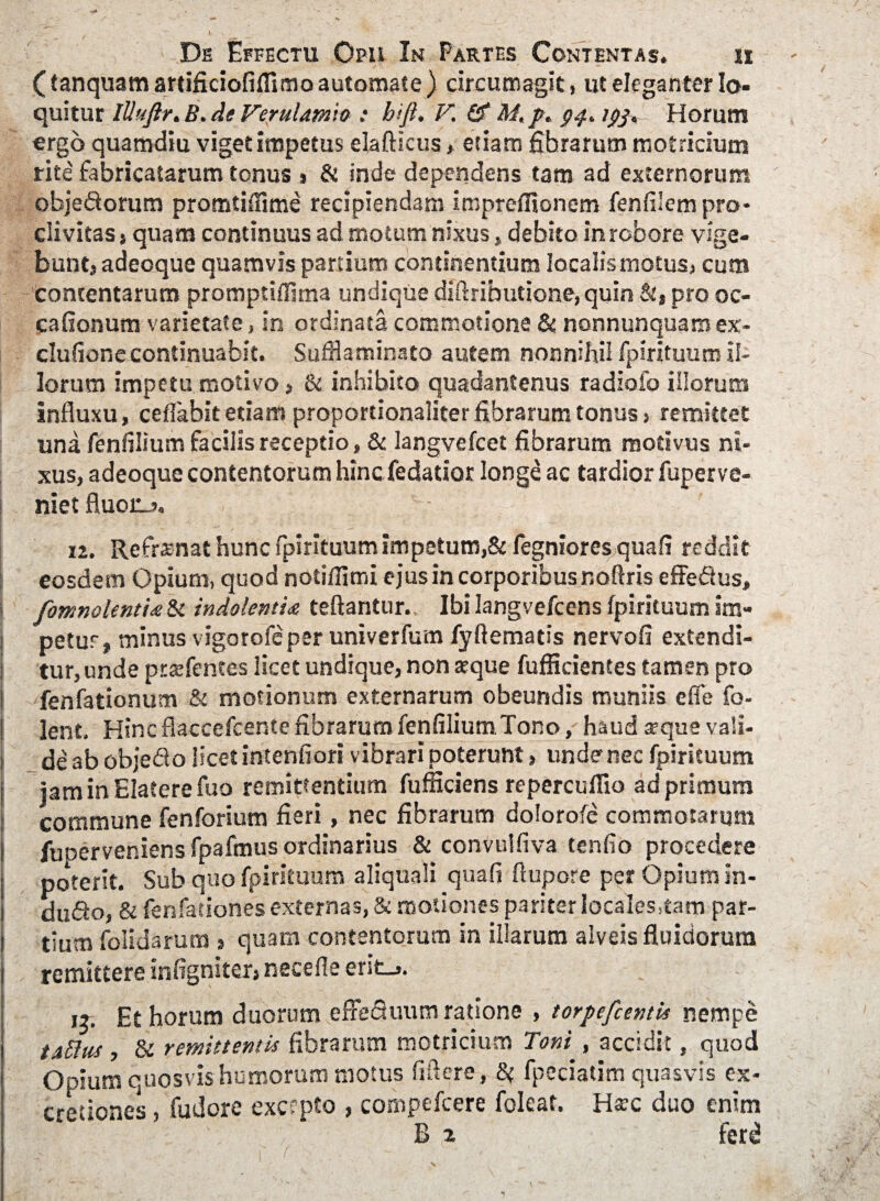 ( tanquam artificiofifflmo automate ) circumagit, ut eleganter lo¬ quitur lUuftr.B.de Verulamio : hiji. V. Gf M, /. 94* ipjt Horum ergo quamdiu viget impetus elafticus, etiam fibrarum motricium rite fabricatarum tonus > & inde dependens tam ad externorum obje&orum promtiffime recipiendam impreffionem fenfilem pro¬ clivitas s quam continuus ad motum nixus, debito in robore vige¬ bunt, adeoque quamvis partium continentium localis motus, cum contentarum promptiffitna undique diflributione, quin St, pro oc- cafionum varietate, in ordinata commotione & nonnunquamex- clufione continuabit. Sufflaminato autem nonnihil fpirituum il¬ lorum impetu motivo, & inhibito quadantenus radiofo illorum influxu, ceflabit etiam proportionaliter fibrarum tonus, remittet una fenfilium facilis receptio, & langvefcet fibrarum motivus ni¬ xus, adeoque contentorum hinc fedatior longe ac tardior fuper ve¬ niet fluoiij. 12. Refrenat hunc fpirituum impetum,& fegniores quafi reddit eosdem Opium, quod notiffimi ejus in corporibus noftris effeftus, i ComnolentU & indolentia teftantur. Ibi langvefcens fpirituum im¬ petus, minus vigorofeper univerfum fyftematis nervofi extendi¬ tur, unde prtefentes licet undique, non atque fufficientes tamen pro ! fenfationum & motionum externarum obeundis muniis effe fo- ! lent. HincflaccefcentefibrarumfenfiliumTono, haud seque vali¬ de ab objedo licet intentiori vibrari poterunt, unde nec fpirituum iamirvElaterefuo remittentium fufficiens repercuflio ad primum commune fenforium fieri, nec fibrarum dolorofe commotarum fuperveniensfpafmus ordinarius & convulfiva tenfio procedere poterit. Sub quo fpirituum aliquali quafi flupore per Opium in- du<9:o, & fenfaeiones externas, & motiones pariter locaIes,tam par¬ tium folidarum , quam contentorum in illarum alveis fluidorum remittere infigniter, necefle erit_,. ,3. Et horum duorum effeQuum ratione , torpefcentU nempe taUua , & remittentis fibrarum motricium Toni , accidit, quod Opium quosvis humorum motus fiflere, 8t fpeciatim quasvis ex- cretiones, fudore excepto , compefcere foleat. Ha?c duo enim B % ' ferd N