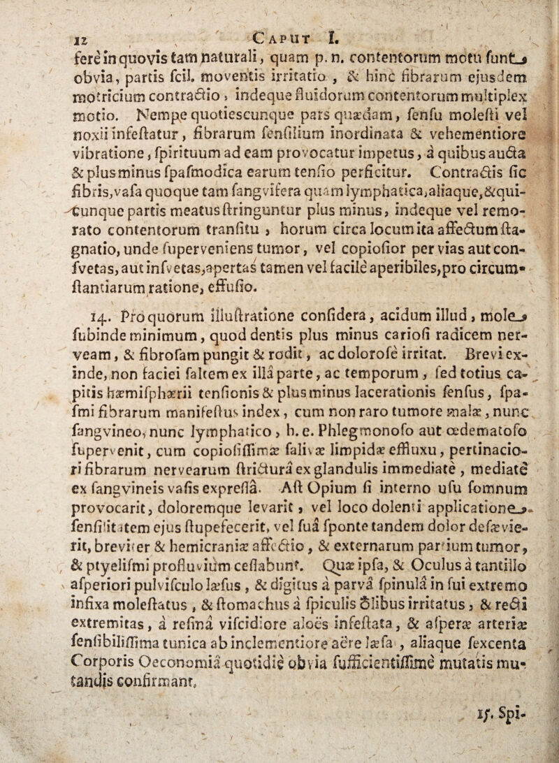 / u , ■, Caput I. fere in quovis tam naturali, quam p. n. contentorum motu funtL* obvia, partis fcil. moventis irritatio , Si hinc fibrarum ejusdem motricium contradio . indeque fluidorum contentorum multiplex motio. Nempe quotiescunque pars qusedam, fenfu molefli vel noxii infeftatur, fibrarum fenfilium inordinata & vehementiore vibratione, fpirituum ad eam provocatur impetus, a quibus auda & plusminus fpafmodica earum tenfio perficitur. Contradis fic fibris,vafa quoque tam fangvifera quam lymphatica,aliaque,&qui- ^Cunque partis meatusftringuntur plus minus, indeque vel remo¬ rato contentorum tranfitu , horum circa locum ita affedum fta- gnatio, unde fuperveniens tumor, vel copiofior per vias aut con- fvetas, aut infvetas,apertas tamen vel facile aperibiles,pro circum» flandarum ratione, effufio. ’ 14. Pro quorum illuftratione confidera, acidum illud, moIe_» fubinde minimum, quod dentis plus minus cariofi radicem ner- veam, & fibrofam pungit & rodit, ac dolorofe irritat. Brevi ex¬ inde, non faciei faltem ex illa parte, ac temporum, led totius ca¬ pitis hsmifphaerii tenfionis& plusminus lacerationis fenfus, fpa- fmi fibrarum manifeflus index, cum non raro tumore mala:, nunc fangvineo,nunc lymphatico, h.e. Phlegmonofo aut cedematofo fupen enit, cum copiofifiiros falivae limpida: effiuxu, pertinacio¬ ri fibrarum nervearum ftridura ex glandulis immediate , mediate ex fangvineis vafis exprefla. Aft Opium fi interno ufu fomnum provocarit, doloremque levarit, vel loco dolenti applicatione.»- fenfi'it stem ejus Aupefecerit, vel fua fponte tandem dolor defevie¬ nt, brevi er & hemicrania: affedio, & externarum pardum tumor , & ptyelifmi profluvium ceflabunt. Qua: ipfa, & Oculus a tantillo afperiori puivifculo Isfus , & digitus a parva fpinula in fui extremo infixa moleftatus , & ftomachus a fpiculis Slibus irritatus, & redi extremitas, a refina vifcidiore aloes infeftata, & a f pera: arteris fenfibiliffima tunica abindemendore adre Jsla , aliaque fexcenta Corporis Oeconomia quotidie obvia fuificientiflime mutatis mu¬ tandis confirmant. 1;. Spi-