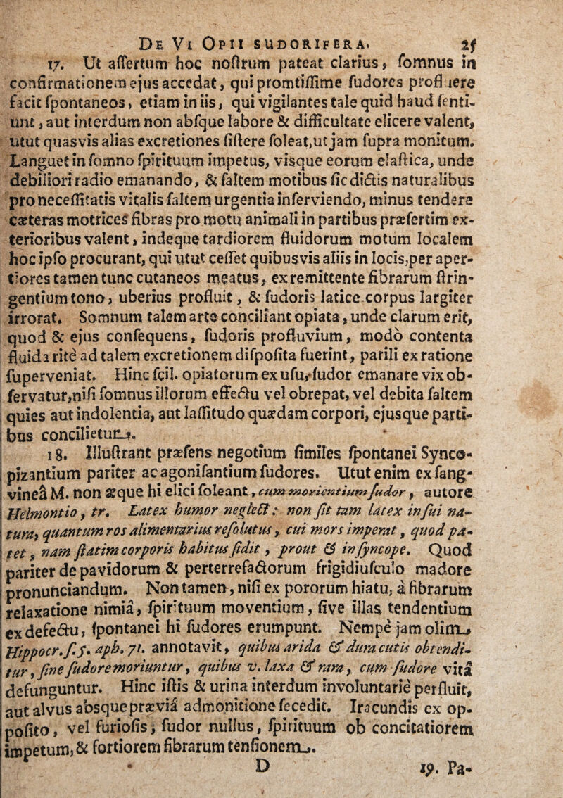 17. Ut a {Tertum hoc noflrum pateat clarius, fomnus in confirmationem ejus accedat, qui promtiflime fudores profluere facit fpontaneos, etiam in iis, qui vigilantes tale quid haud fenti- unt, aut interdum non abfque labore & difficultate elicere valent, utut quasvis alias excretiones fiftere foleat.ut jam fupra monitum. Languet in fomno fpirituum impetus, visque eorum elaftica, unde debiliori radio emanando, & faltem motibus fic didis naturalibus pro neceffitatis vitalis faltem urgentia inferviendo, minus tendere exteras motrices fibras pro motu animali in partibus prsefertim ex¬ terioribus valent, indeque tardiorem fluidorum motum localem hocipfo procurant, qui utut cefTet quibusvis aliis in locis,per aper¬ tiores tamen tunc cutaneos meatus, exremittente fibrarum ftrin- gentium tono , uberius profluit, & fudoris latice corpus largiter irrorat. Somnum talem arte conciliant opiata, unde clarum erit, quod & ejus confequens, fudoris profluvium, modo contenta fluida rite ad talem excretionem difpofita fuerint, parili ex ratione fuperveniat. Hinc fcil. opiatorum ex ufu,-fudor emanare vixob- fervatur,nifi fomnus illorum effedu vel obrepat, vel debita faltem quies aut indolentia, aut laffitudo quxdam corpori, ejus que parti¬ bus concilietunj. 1 g. Illuftrant prxfens negotium fimiles fpontanei Synco- pizantium pariter acagonifantium fudores. Utut enim cxfang- vinea M. non atque hi elici foleant, cum moriendumfudor, autore | Uelmontio, tr. Latex bumor negietl; non Jit tam latex infui na- I tura> quantum ros alimentarius refiolutus, cui mors imperat, quod pa- j tet, nam flatim corporis habitus fidit, prout & infiyncope. Quod pariter de pavidorum & perterrefaSorum frigidiufculo madore i pronunciandum. Non tamerr, ni fi ex pororum hiatu, a fibrarum ! relaxatione nimia, fpirituum moventium, five illas tendentium ex defeftu, fpontanei hi fudores erumpunt. Nempe jam olim_» Hippocr.fis• aph» 7/. annotavit, quibus arida, & dura cutis obtendi- tur, fine fudor e moriuntur, quibus v.laxa & rara, cum fudor e vita defunguntur. Hinc iftis & urina interdum involuntarie perfluit, aut alvus absque praevia admonitione fe cedit. Ira eundis ex op- pofito, vel furiofis; fudor nullus , fpirituum ob concitatiorem impeturaj & fortiorem fibrarum tenfionerru. D ip. Pa-