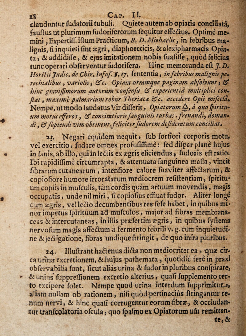 clauduntur fudatorii tubuli. Quiete autem ab opiatis conciliati, fauftus ut plurimum fudoriferorum fequitur effedus. Optime me¬ mini , ExpertiiT. iftum Pradicum, B. D. Mitbaelis, in febribus ma¬ lignis, fi inquieti fint xgri, diaphoreticis, & alexipharmacis Opia- ta» & addidifle, & ejus imitationem nobis fuafifle, quod felicius tunc operari obferventur fudorifera. Hinc memoranda eft J. D. Horslu Judic. de Chir, lnfuf.$. ly. fententia, in febribus malignis pe- techialibus, variolis, £fc. Opiata utramque paginam abfolvunt, (d hinc gravijfimorum aut orum 'confenfu & experientia multiplici con¬ fiat , maxime palmarium robur Theriaca cf c. accedere Opii mifcela, Nempe, ut modo laudatus Vir differit, Opiatorum d quo fpiritu- um motus efferos, & concitatioris/inguinis turbas, frenandi, doman¬ di , fopiendivim obtinent ,felicit er fudor em defideratum.conciliat- it. 'Negari equidem nequit > fub fortiori corporis mota, vel exercitio, fudare omnes profufiflime: fed difpar plane hujus in fanis, ab illo, qui in ledis ex aegris eliciendus, fudoiis eft ratio. Ibi rapidi/lime circumrapta, & attenuata fanguinea mada, vincit fibrarum cutanearum , intenfiore calore fuaviter affedarum, & copiofiore humore irroratarum mediocrem refiftentiam, fpiritu- um copiis in mufculis, tam cordis quam artuum movendis, magis occupatis, unde nil miri, fi copiofius effluat fudor. Aliter longe cum segris, vel ledo decumbentibus res fefe habet, in quibus mi¬ nor impetus fpirituum ad mufculos, major ad fibras membrana¬ ceas & intercutaneas, in illis prxfertim aegris, in quibus fyftema nervofum magis affedum a fermento febrili v.g. cum inquietudi¬ ne & jedigatione, fibras undique ftringit, de quo infra pluribus. 24. Illuftrant hadenus dida non mediocriter ea, qua; cir¬ ca urina; excretionem, & hujus pathemata, quotidie fere in praxi obfervabilia funt, ficut alias urina & fudor in pluribus confpirare, - & unius* fuppreffionem excretio alterius, quafi fupplemento cer¬ to excipere folet. Nempe quod urina interdum fupprimituo, aliam nullam ob rationem, nifiquod pertinacius ftringantur re¬ num nervi, & hinc quafi corrugentur eorum fibra;, & occludan¬ tur tranfcolatoria ofcula, quo fpafmo ex Opiatorum ufu remitten- . , te,&