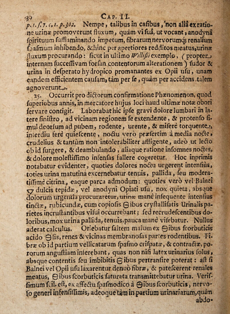 p. i.f.7. c> i-p.302. Nempe, talibus in cafibus /non alidexratio- ‘ ne urinae promoverunt fluxum, qudm vi fud, ut vocant % anodyni fpirituum fufflaminando impetum, fibrarumnervorumcp renalium fpafnJurn inhibendo, &hinc per apertiores redditos meatus»urins fluxum procurando: ficut in ultimo Willifii exemplo, ('propteo internam fucceflivam forfaa contentorum alterationem ) fudor & urina in defperato hydropico promanantes ex Opii ufu, unam eandem efficientem caufam, tam per fe, quam per accidens,talem agnoverunt^. 25. Occurrit pro didorum confirmatione Phamomenon, quod fuperiobus annis, in mercatore hnjus loci haud ultima: not« obori fervare contigit. Laborabathic ipfe gravi dolore lumbari in Ia. terefiniftro, ad vicinam regionem fe extendente, & protenfo fi- rnuldeorlum ad pubem, rodente, urente, & mifere torquente-*, interdiu fere quiefeente, nodu vero praefertim a media node» crudelius & tantum non 'intolerabiliter affligente , adeo ut ledo obidfurgere, & deambulando , aliaque ratione infomnes nodes, ,& dolore molefti/fimo infenfas fallere cogeretur. Hoc inprimis notabatur evidenter, quoties dolores nodu urgerent intenfius, •toties urina matutina excernebatur tenuis, pallida ,feu modera- tiflimecitrina, eaque parca admodum: quoties vero vel balnei X7 dulcis tepidae, vel anodyni Opiati ufu, nox quieta, absque dolorum urgentia procuraretur, urirae mane infequente intenfius tindse, rubicunda, cum copiofis ©ibus cryflallifatis Urinalis pa¬ rietes incruftantibus vifuioccurrebant; fed recrudefcentibus do¬ loribus, mox urina pallida, tenuis,pauca mane vifebatur. Nullus aderat calculus. Oriebatur faltem malum ex ©ibus fcorbuticis acido 0 (is, renes & vicinas membranofas partes rodentibus. Fi. br* ob id partium vellicatarum fpafmo erifpata?, & contradar, po- rorumangiifliam inferebant, quas nonnifi latex urinarius folus, absque contentis feu imbibitis ©ibus pertranfire poterat: aft fi JBalnei vel Opii ufu laxarentur denup fibra:, & patefeerent renales meatus, © ibus fcorbuticis fatura ta transmittebatur urina. Verif- fimum fcil.eft, exaffedufpafmodico a ©ibusfcorbuticis, nervo¬ so generi infenfifllmis, adeoguetfm in partium urinariarum,quam abdo» J