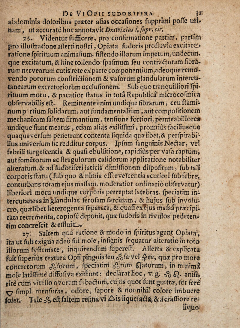 abdominis doloribus praeter alias occafiones fupprlmi poffe uri¬ nam, ut accurate hoc annotavit Dralvizius h fupr. cir. 25. Videntur fufficere, pro confirmatione partim, partim pro illuftrationeaflerti noflri, Opiata fuci oris profluvia exritareb ratione fpiritiium animalium, fiflendo illorum impetum, undecim, que excitatum, & hinc tollendo fpafmum feu contrafiuram fibra¬ rum nervearum cutis rete ex parte componentium,adeoque remo¬ vendo potorum confiri&ionern & vafotum glandularum intercu- tanearum excretoriorum ocdufionem. Sub quo tranquilliori 'fpi- rituum motu, & pacatior flatus in tota Republica microcofmica obfervabilis efl. Remittente enim undique fibrarum, ceu flami¬ num p rtium folidarum, aut fundamentalium, aut com politione tn mechanicam faltem firmantium, tenfione fortiori, permeabiliore» undique fiunt meatus , etiam alias exiliflimi, prortitius faciliusque' quaquaverfum penetrant contenta liquida qualibet,& perfpirabi- lius univerlum fic redditur corpus. Ipfum fanguinis Neciar, vd febrili turgefcerttia & quafi ebullitione, rapidius per vafa raptum, aut fometorum ac flragulorum calidorum applicatione notabiliter alteratum & ad fudoriferi laticis dimifftonem difpofitum, fub tali i corporis flatu ( fub quo & nimia ettervefccntia acutiori fub febre, conturbans totam ejus maflam, moderatior ordinario obfervatur); liberiori mdtu undique corporis perreptat latebras, fpeciatim in- tercutaneas in glandulas flrofam farciflam, & hujus fub involu¬ cro, quselibet heterogenea feparatis, & quafiexf jus mafsapra-dpii tata recrementa, copiofe deponit, qua? fudoris in rivdlos pedeten* tim coticrefcit &effluit_». 27; Saltem qua ratione & modo in fpiritus agant Opiatap, ita ut fub exigua adeo fui mole, infignis fequatur alteratio in foto» illorum fyflemate, inquirendum fupereiT. Aflerta & explicata< fuit fuperiue textura Opii pinguis feu o^fa vel ^ca, qus pro more concretorum 0c0forum, fpeciatim d^rutri fatorum , in minimi mole latiflime diffufiva exiflunt: declarat hoc , v;g. anifi, rite cum vitello oVcrhift luba&uti), cujtis' quot funt gutttar, tfct'ferd‘ V7 fimpl merifuras ,- odore, fapore & nonnihil colore imbuere lolet, Tale c^eft faRem reiina vi £ds liquefafla, & a crafliore re-