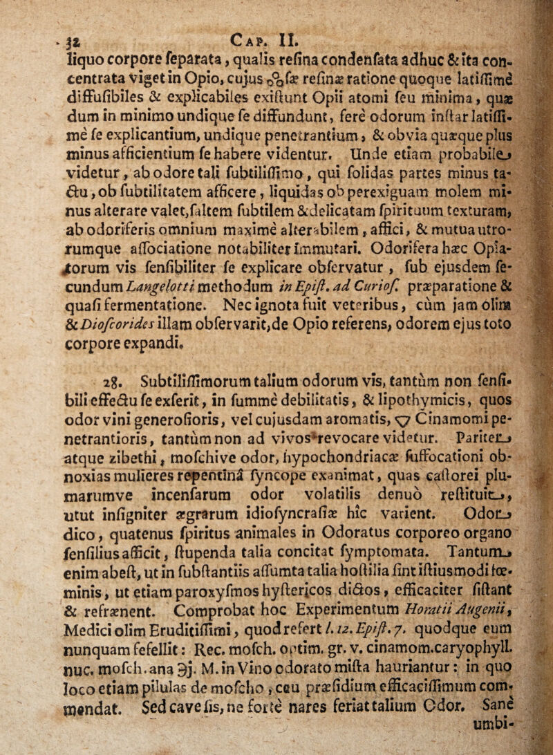 liquo corpore feparata, qualis refina condenfats adhuc & ita con- centrata viget in Opio, cujus 0°ofa? refin® ratione quoque latlflim^ diffufibiles & explicabiles exiftunt Opii atomi feu minima, quae dum in minimo undique fe diffundunt, fere odorum inftar Jatifli- me fe explicantium, undique penetrandum, & obvia qusque plus minus afficientium fe habere videntur. Unde etiam probabile.» videtur, ab odore tali fubdlilfima, qui folidas partes minus ta- £tu,obfubtilitatem afficere, liquidasobperexiguam molem mi¬ nus alterare valet,faltem fubtiiem &delicatam fpirituum texturam, ab odoriferis omnium maxime alterabilem, affici, & mutua utro¬ rumque affociadone notabiliter immutari. Odorifera h<ec Opia- jtorum vis fenfibiliter fe explicare obfervatur , fub ejusdem fe¬ cundum Langelotti methodum in Epifl. ad Curiof. praeparatione & quafifermentatione. Nec ignota fuit veteribus, cum jamolim iiDiofioridesillam obfervarit,de Opio referens, odorem ejus toto corpore expandi, 28. Subtiliffimorum talium odorum vis, tantum non fenfi* bilieffedufeexferit, in fummedebilitatis, & lipothymicis, quos odorvini generofioris, velcujusdam aromatis, Cinamomipe- netrantioris, tantum non ad vivos ^revocare videtur. Pariteru» atque zibethi, mofchive odor, hypochondriaca; fuffocationi ob¬ noxias mulieres repentini fyncope exanimat, quas eaitorei plu- marumve incenfarum odor volatilis denuo feftituit_», utut infigniter agrarum idiofyncrafia: hic varient. Odo£j dico, quatenus fpiritus animales in Odoratus corporeo organo fenfiliusafficit, ftupenda talia concitat fymptomata. Tantum^ enim abeft, ut in fubftantiis affumta talia hoftilia fint iftiusmodi te* minis, ut etiamparoxyfmoshyftericos di&os , efficaciter fiftant & refrenent. Comprobat hoc Experimentum Horatii Augenii > Medici olim Eruditifiimi, quod refert l.u.Epift. 7, quodque eum nunquam fefellit: Rec. mofch. outim. gr. v. cinamom.caryophylL nuc. mofch.ana9j. M. in Vino odorato mifta hauriantur: in quo loco etiam pilulas de mofcho, ceu prsefidium efficaciffimum com¬ mendat. Sed cave fis, ne forte nares feriat talium Odor. Sane umbi-