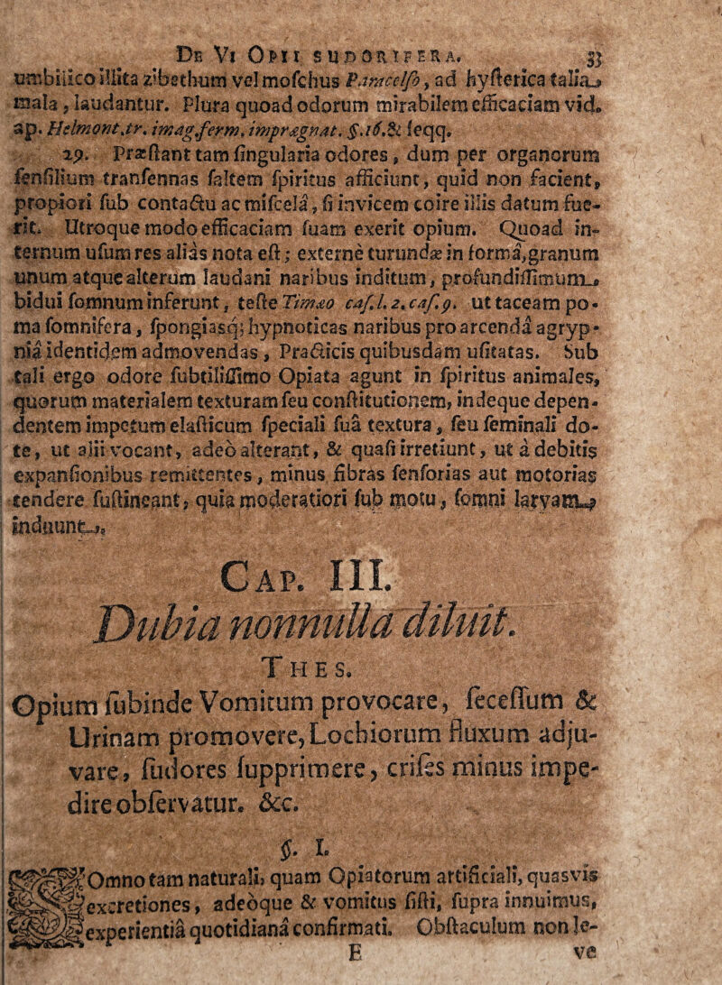 umbilico illita z'bethum vel mofchus Pdmelfo., ad hyllenca taliaj iuala, laudantur. Plura quoad odorum mirabilem efficaciam vid» ap. Iklmontjr. imag.ferm.impr.jignat. §,i6.il feqq. , ap. Pra-ftant tam lingularia odores, dum per organorum fenfilium tranfennas faltem fpiritus afficiunt, quid non facient, propiori fub contadu acmifcela,fi invicem coire illis datum fue¬ rit. Utroque modo efficaciam fuam exterit opium. Quoad in¬ ternum ufum res alias nota eft; externe turunda in formi,granum unum atque alterum laudani naribus inditum, profundiffimunri bidui fomnum inferunt, telle Tim&o cAf.l.z.caf.y, ut taceam po¬ ma fomnifera, fpongiasq; hypnoticas naribus pro arcenda agryp * nia identidem admovendas, Pradicis quibusdam ufitatas. Sub tali ergo odore fubtiliCimo Opiata agunt in fpiritus animales, quorum materialem texturam feu conflitutionem, indeque depen¬ dentem impetum elafticura fpeciali fua textura, feu feminali do¬ te, ut alii vocant, adeo alterant, & quali irretiunt, ut a debitis expanfionibus remittentes, minus libras fenforias aut motorias tendere fulHneRnt, quia moderniori ffil? tpotu, fonsoi laryanu? Indiiuntj, 1 M Cap. III. Thes. Opium fubinde Vomitum provocare, feceflum & Urinam promovere, Locbiorum fluxum adju¬ vare, fudores lupprimere, eriles minus impe¬ dire oblervatur. &e. I» ^Omno tam naturali» quam Opiatorum artificiali, quasvis Hexcretiones, adeoque & vomitus filii, fupra innuimus, lf experientia quotidiana confirmati, Obftaculum non Je- ” ' E ve
