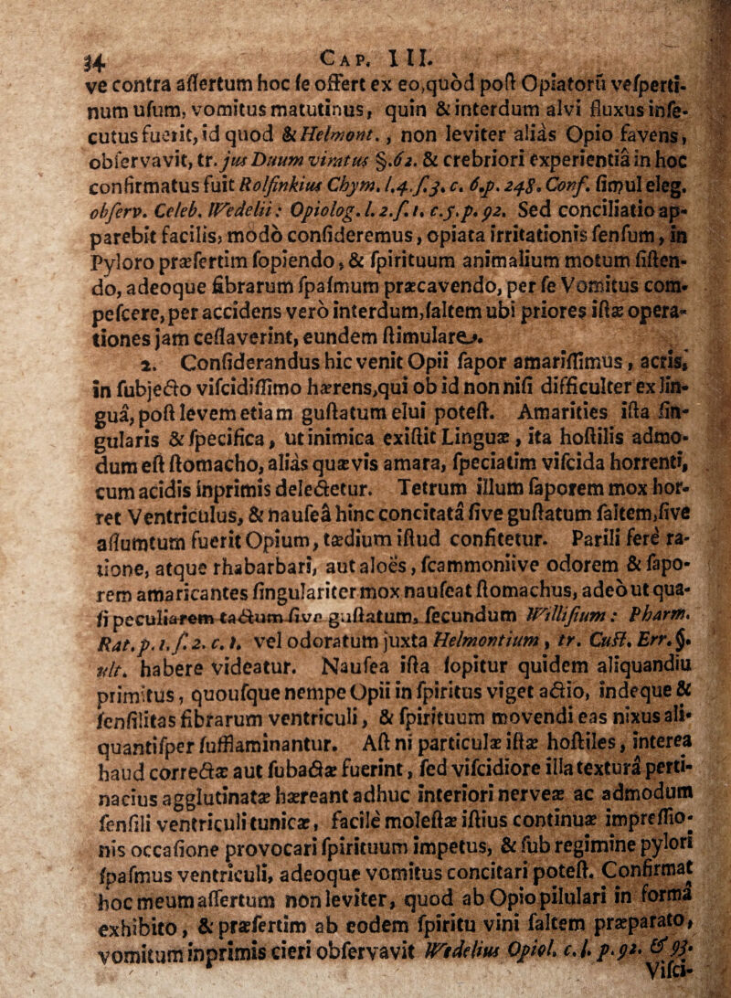 t4 Gap. III. ^ ve contra aflertum hoc (e offert ex eo,quod poft Opiaforu vefperti- numufum, vomitus matutinus, quin & interdum alvi fluxus infe* cutusfuerit,id quod kHelmont., non leviter alids Opio favens, obfer vavit, tt.jwi Duum viratus §.(/2.81 crebriori experientia in hoc confirmatus fuit Rolfmkiut Cbym. l.j-.f.p* c. 6,p. 24$.Conf. fin?ul eleg. obferv. Celeb. Wedelii; Opiolog. L 2.f. /. c.j.p. p2. Sed conciliatio ap« parebit facilis, modo confideremus, opiata irritationis fenfum, in Pyloro prae fer tim fopiendo, & fpirituum animalium motum fiften- do, adeoque fibrarum fpafmum praecavendo, per fe Vomitus cora» pefcere, per accidens vero interdum,(altem ubi priores iflse opera¬ tiones jam ceflaverint, eundem ftimulare^. a. Confiderandus hic venit Opii fapor amariflimus, acris,’ in fubje&o vifcidiflimo ha?rens,qui ob id non nifi difficulter ex lin» gua, poft levem etiam guftatum elui poteft. Amarities ifta An¬ gularis &fpecifica, ut inimica exiftit Linguae, ita hoftilis admo» dum eft ftomacho, alias quaevis amara, fpeciatim vifcida horrenti, cum acidis inprimis delegetur. Tetrum illum faporem mox hor¬ ret Ventriculus, & haufea hinc concitata five guftatum faltem,five aflumtum fuerit Opium, taedium iftud confitetur. Parili fere ra¬ tione, atque rhabarbari, aut aloes, fcammoniive odorem & fapo- f rem amaricantes fingularitermoxnaufeatftomachus, adeo ut qua- fi peculiarem ta<Sum-fivf' g.iflatum, fecundum Wtllifium: Bhartn. Rat.p. i.f. 2. c. t. vel odoratum juxta Helmonthtm, tr. CuH. Err. tfit. habere videatur. Naufea ifta (opitur quidem aliquandiu primitus, quoufque nempe Opii in fpiritus viget adio, indeque& fcnfilitas fibrarum ventriculi, & fpirituum movendi eas nixus ali* quantifper fufflaminantur. Aft ni particulae ifta hoftiles, interea haud correftae aut fubafiae fuerint, fed vifcidiore iila textura perti¬ nacius agglutinata: haereant adhuc interiori nerve» ac admodum fenfili ventriculi tunicae, facile moleftae iftius continuae impreflio- nis occafione provocari fpirituum impetus, & fub regimine pylori fpafmus ventriculi, adeoque vomitus concitari poteft. Confirmat hoc meumaflertum nonleviter, quod ab OpiopiluIari in forma exhibito, &prsfertim ab eodem fpiritu vini faltem praeparato, vomitum inprimis cieri obfervavit Wtddm QpkL c.l. p.p>