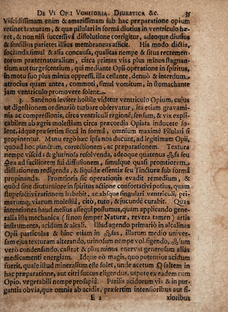 Vifcidlflimat» enim &emariffiroam (ub hac prr paratione opium retinet texturam, & quat pilulari in forma diutius in ventriculo hae¬ ret, & non nili fuccefliva diffoludone corrigitur, adeoque diutius & fenfilius parietes illius membraneas afficit. His modo didis, fodanda fimul & alia concaufa, qualitas nempe & (itus recremen • torum praeternaturalium, circa primas vias plus minus ftagnan- tium aut turgefcentium, qui mediante Opifoperatione in fpiritus, in motu fuo plus minus opprefli, illa cefiante, denub & interdum.» atrocius quam antea, commoti,fimul vomitum, in fiomachante jam ventriculo promovere foient_>. 3. Sane non leviter hoftile videtur ventriculo Opium, cujus ut digeftionem ordinario turbare obfervatur, ita etiam gravami¬ nis ac comprefilonis, circa ventriculi regione, fenfum, & vix expli¬ cabilem ab argris moleftiam circa prtecordia Opiata inducere fo- lent, idque prajfertim ficca in forma, omnium maximi Pilulari (i propinentur. Manu ergo haec ipfa nos ducunt, ad legitimam Opii, quoad hocpundura, corredionem , ac praeparationem. Textura nempe vifcida & glutinofa refolvenda, adeoque quatenus 0%fa feu £ea ad faciliorem fui diffufionem, fimulque quafi promtiorem^ difflationem redigenda, & liquidae eflentia? feu Tindurae fub forma propinanda. Promtioris fic operationis evadit remedium, & quod fine diuturniore in fpiritus adlone confortativi potius, quam fiupefadivirationem habebis, ac abfque lingulari ventriculi, pri- maruroqj viarum moleftia, cito, tuto, & jucunde curabit. Quas intentiones haud melius aflequi pofiumus,quam applicando gene¬ ralia ifia mechanica (fi non femper Naturae, revera tamen) artis infirumenta, acidum & alcali. illud agendo primario in alcalinas Opii particulas & hinc etiam in 0°o(as, illarum medio univer- fam ejus texturam alterando, urlnofum nempe vol.figendo, oofum vero condenfando, cafirat & plus minus enervat generofara alias medicamenti energiam. Idque eo magis, quo potentius acidum fuerit, qualeiftud mineralium ede folet, unde acetum Qfaltem in hac praeparatione, aut citri fuccus eligendus, ut pote ex eadem cum Opio, vegetabili nempe profapia. Parilis acidorum vis & in pur¬ gantia obvia,qua? omnia ab acidis, praefertim intenfiorihus aut fi- E i xioribus