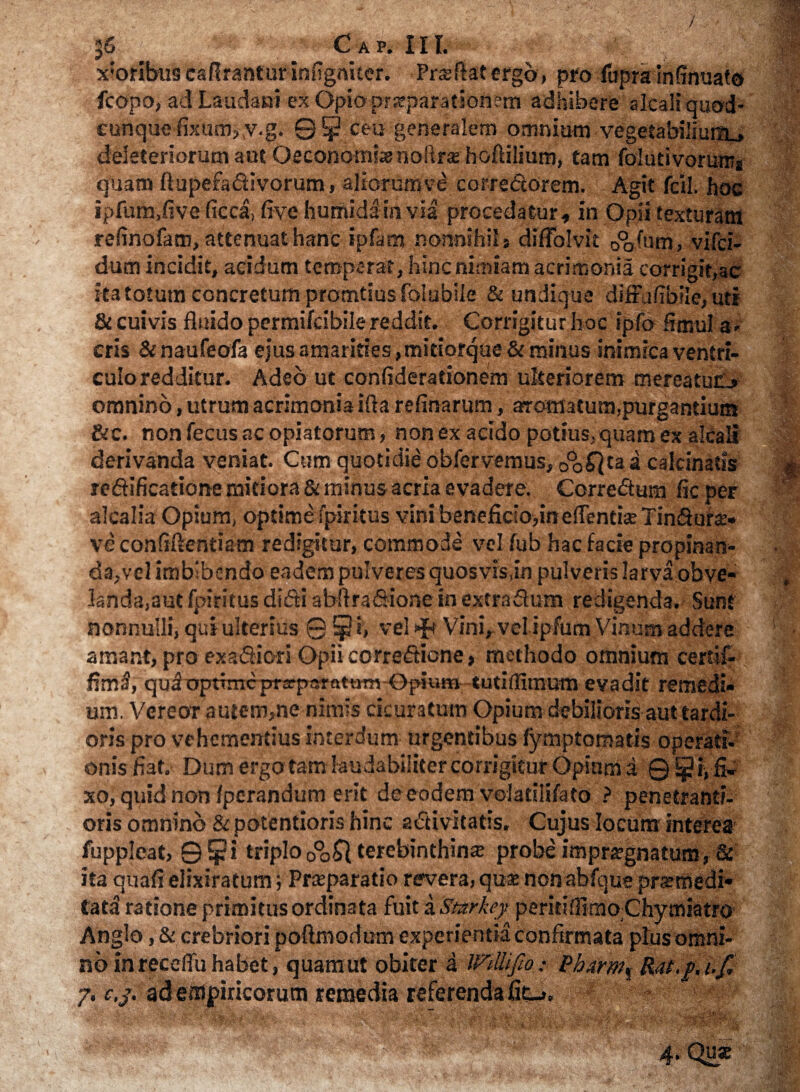x;oribus caftrantuffinfigniter. Pncftat ergo, pro fupra inffnuato fcopo, adLaudani exOpioprsepafationem adhibere alcali qaod- eunque fixum, v.g. ©5 ceu generalem omnium vegetabilium,» deieteriorum aut Oeconomi» nbRra; hoftilium, tam folutivorum* quam ftupefa&ivorum, aliorumve corredcdrem. Agit fcil. hoc ipfum.five ficca, five humidain via procedatur, in Opii texturam refinofam, attenuat hanc ipfam nonnihil j diflolvit oVum, vifci- dum incidit, acidum temperat, hinc nimiam acrimonia corrigit,ac ita totum concretum promtius folubile & undique difFufibiie, uti St cuivis fluido permifcibile reddit. Corrigitur hoc ipfo fimul a . eris &naufeofa ejus amarities, mitiorque St minus inimica ventri¬ culo redditur. Adeo ut confiderationem ulteriorem mereatuo omnino, utrum acrimonia i (ia refinarum, aromatum,purgantium Stc. non fecus ac opiatorum, non ex addo potius, quam ex ateali derivanda veniat. Cum quotidie obfervemus, oo^taa calcinaiis redificatione mitiora St minus acria evadere. Corre&um fic per alcalia Opium, optime fpiritus vini beneficia,in edenti» Tin&ura> ve confidentiam redigitur, commode vel fub hac facie propinan¬ da, vel imbibendo eadem pulveres quosvis,in pulveris larva obve¬ landa,aut fpiritus didi abftradione in extra dum redigenda. Sunt nonnulli, qui ulterius © 51> vel Hb Vini, velipfum Vinum addere amant, pro exa&iori Opii corredione , methodo omnium certif- quioptTmcprarparatmn Opiut» tutiflimum eyadit remedi¬ um. Vereor autem,ne nimis cicuratum Opium debilioris aut tardi¬ oris pro vehementius interdum urgentibus fymptomatis operati¬ onis fiat. Dum ergo tam laudabiliter corrigitur Opium a 0 i, fi»- xo, quid non (perandum erit de eodem velatiiifato ? penetrantf- oris omnino St potentioris hinc activitatis, Cujus locum interea fuppleat, ©$i triplo0°o£| terebinthina probe imprargnatum, & ita quafi elixiratum; Praeparatio revera, qua» non abfque prsmedi- tata ratione primitus ordinata fuit a Stzrkey peritiffimoChymiatro Anglo, & crebriori poftmodum experientia confirmata plus omni¬ no in receflu habet, quam ut obiter a Wttlifto .*- &karwf Rat.p.i.f* 7. c,j. ad empiricorum remedia referenda fit-».