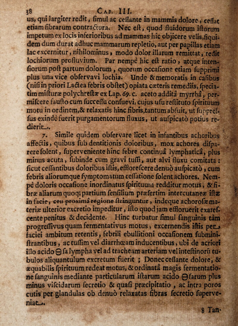 us, qui largiter redit, fimul ac ceflante in mammis dolore ,ceflat etiam fibrarum contractura. Nec eft, quod fluidorum iftorum impetum ex locis inferioribus ad mammas hic objicere velis,fiqui- dem dum durat adhuc mammarum repletio, aut per papillas etiam lac excernitur, nihilominus > modo dolor illarum remittat, redit Iochiorum profluvium. Par nempe hic eft ratio, atque inten- fiorurn poft partum dolorum, quorum occafione etiam fupprimi plus una vice obfervavi lochia. Unde &memoratis in cafibus (nifi in priori La&ea febris obftet) opiata ceteris remediis, fpecia- tim miftura: polychreftse ex Lap. 69. c. aceto addita myrrhal, per- mifcere faufto cum fucceflu confuevi, cujus ufu reftituto fpirituum motu in ordinem,& relaxatis hinc fibris.tantum abfuit, ut fuppref- fus exinde fuerit purgamentorum fluxus, ut aufpicato potius re¬ dierit-,.; 7. Simile quidem obfervare licet in infantibus achoribus affectis, quibus fub dentitionis doloribus, mox achores difpa- rerefolent, fupervenientehinc febre continua lymphatica, plus minus acuta, fubinde cum gravi tulfi, aut alvi fluxu comitat3 : ficut ceflantibus doloribus iftis, efflorefeere denuo aufpicato, cum febris aliorumque fymptomatum cellatione folent achores. Nem¬ pe doloris occafione inordinatus fpirituum redditur motus, & fi- brx aliarum quoq; partium fenfilium pra»fertim intercutanese iftas In facie, eetj-proximaregione ftringuntur, indeque achorofsema¬ teria; ulterior excretio impeditur, illo quod jam effloruerit exaref- cente penitus St decidente. Hinc turbatur fimul (anguinis tam progreflivus quam fermentarivus motus, excernendis iftis pec_, faciei ambitum retentis, febrili ebullitioni occafionem fubmini- ftrantibus, actuffimvel diarrheeaminducentibus,ubi de acriori illo acido 0 fa lympha vel ad tracheam arteriam vel inteftinoru tu¬ bulos aliquantulum excretum fuerit ; Donec ceflante dolore , & atquabilis fpirituum redeat motus, St ordinarii magis fermentatio- ne fanguinis mediante particularum iftarum acido Qfarum plus minus vifeidarum fecretio St quafi praecipitatio , ac intra poros cutis per glandulas ob denuo relaxatas fibras fecretio fuperve- • i .-J.4 mat-,.