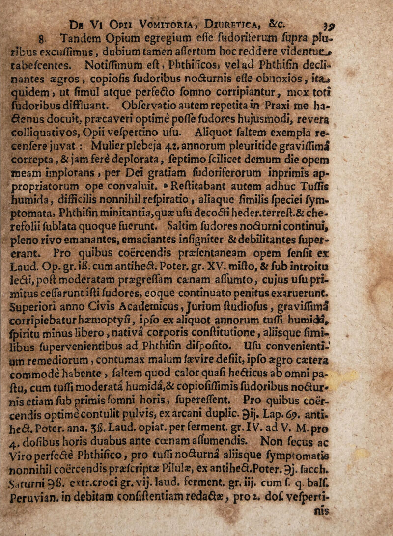 8- Tandem Opium egregium e (Te fudoriferum fupra plu¬ ribus excudimus, dubium tamen affertum hoc reddere videntuo tabefcentes. Noti/fimum eft, Phthilicos, vel ad Phthilin decli¬ nantes aegros, copiolis Pudoribus noSurnis efle obnoxios, heu, quidem» ut limul atque perfero fomno corripiantur, mox toti Pudoribus diffluant. ObPervatio autem repetita in Praxi me ha¬ ctenus docuit, pracaveri optime pofle Pudores hujusmodi, revera colliquativos, Opii vePpertino ufu. Aliquot Paltem exempla re- cenfere juvat: Mulier plebeja 42. annorum pleuritide graviffimS correpta, & jam fere deplorata, Peptimo Pcilicet demum die opem meam implorans» per Dei gratiam Pudoriferorum inprimis ap- propriatorum ope convaluit. • Reftitabant autem adhuc Tulfis humida, difficilis nonnihil refpiratio, aliaque limilis Ppeciei fym- ptomata, Phthilin minitantia,qua ufu decoCti heder.terreft.& che- refolii fublata quoque fuerunt. Saltim Pudores no&urni continui, pleno rivo emanantes, emaciantes infigniter & debilitantes fuper» erant. Pro quibus coercendis pralentaneam opem fenfit ex Laud. Op.gr.iS.cumantiheS. Poter.gr. XV. mifto, & fubintroitu lecti, poR moderatam pragreflam canam afliimto, cujus ufu pri¬ mitus celfarunt ifti fudores, eoque continuato penitus exaruerunt. Superiori anno Civis Academicus, Jurium ftudiofus, graviffiml corripiebatur hamoptyli, ipfo ex aliquot annorum tulfi fpiritu minus libero, nativi corporis conftitutione, aliisque limi- libus fupervenientibus ad Phthifin difpofito. Ufu convenienti¬ um remediorum, contumax malum favire defiit, ipfo agro catera commode habente, Paltem quod calor quali he&icus ab omni pa- ftu, cum tufli moderata humida,& copioliffimis Pudoribus no&ur* nis etiam fub primis fomni horis, Pupereflent. Pro quibus coer¬ cendis optime contulit pulvis, ex arcani duplic. 9ij. Lap. 69, anti- he<3. Poter, ana. JlLLaud, opiat. per ferment. gr. IV. ad V. M. pro 4. dolibus horis duabus ante canam aflumendis. Non Pecus ac Viro perfefte Phthilico, pro tuffi no&urna aliisque fymptomatis nonnihil coercendis pralcripta Pilula, ex antihe&.Poter. 9j. facch. Saturni 98. extr.crocigr.vij.laud. ferment. gr.iij. cumf. q balf. Peruvian, in debitam conlifientiam redaCta, pro 2. do£ vefperd-