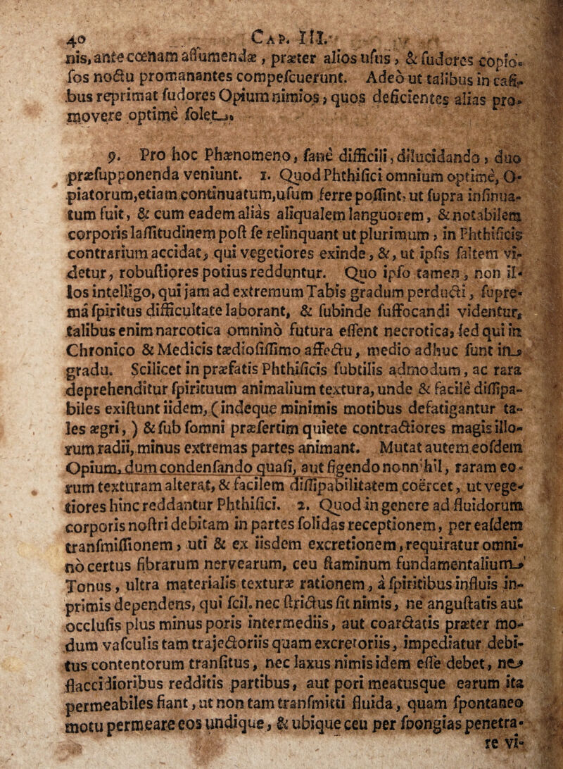 4® D 'C^;'JW ■. I , <v, «is, antecoenam ad umenda;, praeter alios uftis > & fudere-5 copfo» fos nofiu promanantes compefcuerunt. Adeo ut talibus in cafi- bus reprimat fudores Opium nimios > quos deficientes alias pro» movere optime folet.« 9- Pro hoc Phaenomeno, fame difficili, dilucidando, duo praefupponenda veniunt. 1. Quod Phthifici omnium optime, O* piatorum,etiam continuatum,ufum ferre poffint, ut fupra infinua- tum fuit, 8: cum eadem alias aliqualem languorem, & notabilem, corporis laflltudinempoft fe relinquant ut plurimum > in Fhthificis contrarium accidat, qui vegetiores exinde, &, ut ipfis faltem vi» detur, robuftiores potius redduntur. Quo ipfo tamen, non 51* los intelligo, qui jam ad extremum Tabis gradum perducti, fupre* mafpiritus difficultate laborant, & fubinde fuffocandi videntur* talibus enim narcotica omnino futura eflent necrotica, fed qui ift Chronico & Medicis tsdiofilfimoafFedu, medio adhuc funtin_s gradu. Scilicet in pnefatis Phthificis fubdlis admodum, ac rara deprehenditur fpirituum animalium textura, unde & facile diflipa- biles exiftuntiidem, (indeque minimis motibus defatigantur ta¬ les segri,) &fub fomni pr$fertirn quiete contractiores magis illo- rumtadii, minus extremas partes animant. Mutat autem eofdem Opium, dumcondenfando quafi, autfigendonomvfail, raram eo- nim tecturam alterat, & facilem diffipabilitatem coercet, utvege- tiores hinc reddantur Phthifici. a. Quod in genere ad fluidorum corporis noftri debitam in partes folidas receptionem, per eafdera tranfmiffionem, uti & ex iisdem excretionem, requiratur omni¬ no certus fibrarum nervearum, ceu flaminum fundamentalium-»' Tonus, ultra materialis texturae rationem, afpiritibusinfluis jn- primis dependens, qui fefl. nec ftrictus Iit nimis, ne anguftatis au? occlufis plus minus poris intermediis, aut coarCtatis praeter mo¬ dum vafculis tam trajedoriis quam excretoriis, impediatur debi¬ tus contentorum tranfitus, nec laxus nimis idem efle debet , ne> flaccidioribus redditis partibus, aut pori meatusque earum ita permeabiles fiant , ut non tam tranfmitti fluida , quam fpontaneo motu permeare eos undique, ubique ceu per foongias penetra» . w-'., - ■ re vi-