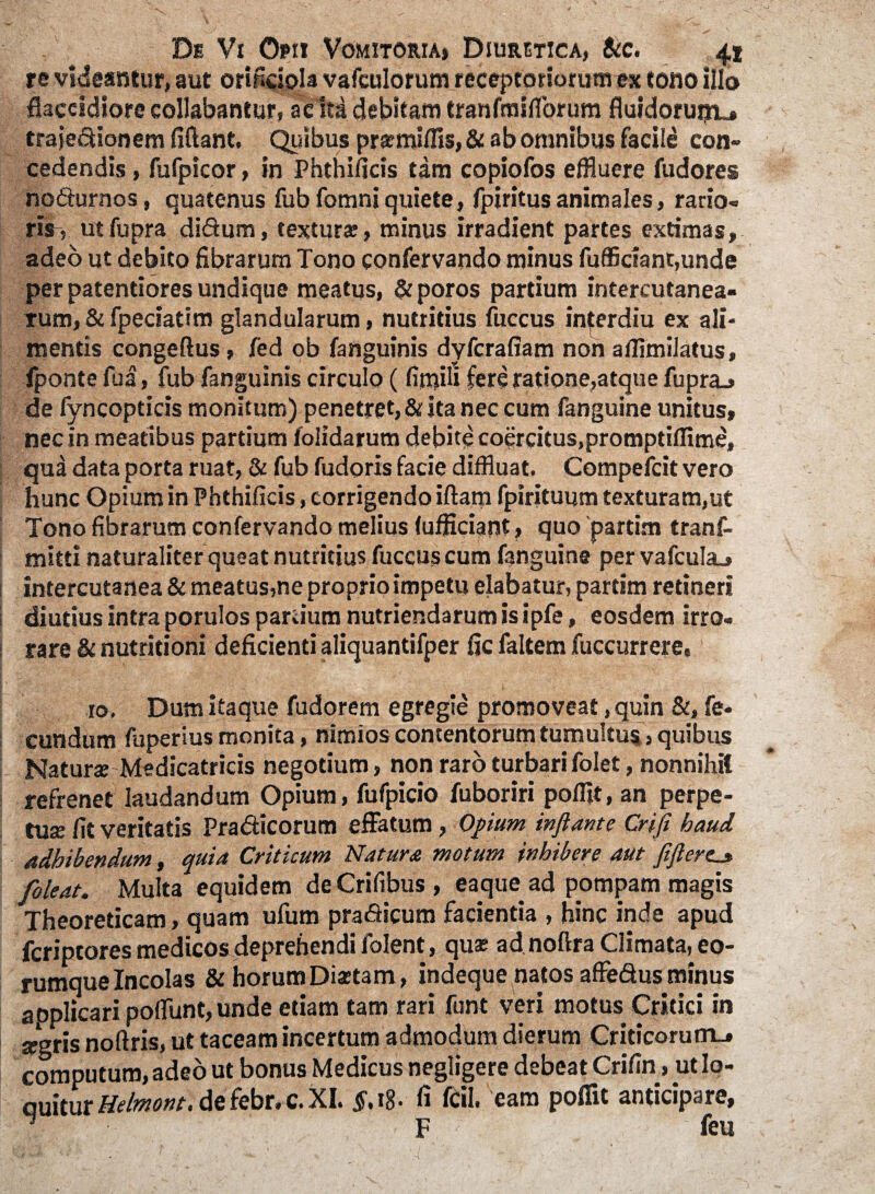 re videantur, aut orificiola vafculorum receptoriorum ex tono illo flaccidiore collabantur, acfra debitam tranfmiflbrum fluidorunu» trajedionem flflant. Quibus prsmiffls, & ab omnibus facili con~ cedendis, fufpicor, in Phthificis tam copiofos effluere fudores nodurnos, quatenus fubfomniquiete, fpiritusanimales, rario- ris-> utfupra didum, textura;, minus irradient partes extimas, adeo ut debito fibrarum Tono confervando minus fufficiant,unde per patentiores undique meatus, & poros partium intercutanea- rum, & fpeciatim glandularum, nutritius fuccus inferdiu ex ali¬ mentis congeftus, fed ob fanguinis dyfcrafiam non aflimilatus, fponte fu a, fub fanguinis circulo ( finffli fere ratione,atque fupra^ de fyncopticis monitum) penetret, & ita nec cum fanguine unitus, nec in meatibus partium folidarum debite coercitus,promptiffime, qua data porta ruat, & fub fudoris facie diffluat. Compefcit vero hunc Opium in Phthificis, corrigendo iftam fpirituum texturam,ut Tono fibrarum confervando melius (ufficiant» quo partim tranf- mitti naturaliter queat nutritius fuccus cum fanguine per vafculaj intercutanea & meatus,ne proprio impetu elabatur, partim retineri diutius intra porulos partium nutriendarum is ipfe, eosdem irro¬ rare & nutritioni deficienti aliquantifper fic faltem fuccurrere, 10, Dum itaque fudorem egregie promoveat, quin &, fe¬ cundum fuperius monita, nimios contentorum tumultus, quibus Natura? Medicatricis negotium, non raro turbari folet, nonnihil refrenet laudandum Opium, fufpicio fuboriri pofflt, an perpe¬ tua; fit veritatis Pradicorum effatum , Opium inflante Crifi haud adhibendum, quia Criticum Natura motum inhibere aut fiflertj, foleat. Multa equidem deCrifibus, eaque ad pompam magis Theoreticam, quam ufum pradicum facientia , hinc inde apud fcriptores medicos deprehendi folent, quae ad noftra Climata, eo- rumque Incolas & horum Di*tam, indeque natos affedus minus applicari poflunt, unde etiam tam rari funt veri motus Critici in argris noftris, ut taceam incertum admodum dierum Criticorum., computum, adeo ut bonus Medicus negligere debeat Crifin > ut Io- ouiturMelmont,defebr«c.XI. $.18' fi fcil» eam polfit anticipare, l- ■ F feu