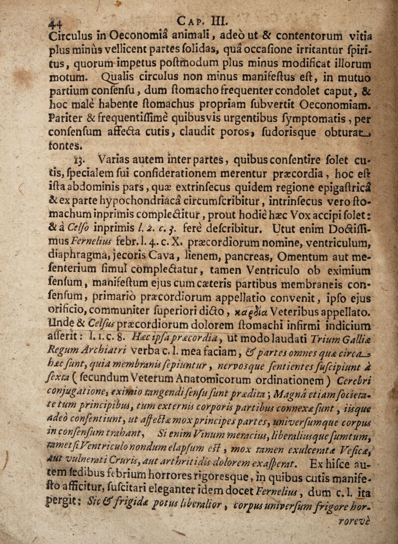 Circulus in Oeconomia animali, adeo ut & contentorum vitia plus minus vellicent partes folidas, qua occafione irritantur fpiri- tus, quorum impetus poftmodum plus minus modificat illorum motum. Qualis circulus non minus manifeftus eft, in mutuo partium confenfu, dum flomacho frequenter condolet caput, & hoc male habente ftomachus propriam fubvertit Oeconomiam. Pariter &: frequentiflime quibusvis urgentibus fymptomatis, per confenfum affeba cutis, claudit poros, fudorisque obturat-, fontes. ~ 13. Varias autem inter partes, quibus confentire Tolet cu¬ tis, fpecialemfui confiderationem merentur praecordia, hoc eft ifta abdominis pars, qua: extrinfecus quidem regione epigaftridi & ex parte hypochondriaci circumfcribitur, intrinfecus verofto- machum inprimis complebitur, prout hodie hsec Vox accipi folet: & a Ctlfo inprimis /. 2. c. p fere defcribitur. Utut enim DobiiTI- mus Femelius feto.1. 4. c. X. praecordiorum nomine, ventriculum, diaphragma, jecoris CaVa, lienem, pancreas, Omentum aut me- fenterium fimul complebatur, tamen Ventriculo ob eximium fenfurh , manifeftum ejus cum caeteris partibus membraneis con¬ fenfum , primario prarcordiorum appellatio convenit, ipfo ejus orificio, communiter fuperiori dibo, xa^iu Veteribus appellato. Unde & Cf/y^ prascordiorum dolorem ftomachi infirmi indicium alfent: T. I.C. 8. Hacipfapracordid, Ut modolaudati Trium Gallia Regum Archiatri verba c.l. mea faciam, & partes omnes qua circos foMfuntj qui a membranisfepiuntur y nervos que fentientcs fufcipiunt d jfcxtiZ ^ fecundum Veterum Anatomicorum ordinationem) Cerebri conjugatione) eximio tangendi fenfufunt praelita; Magna etiam focieta. te tum principibus, tum externis corporis partibus connexa funt, Usque adeo confentiunt, ut ajfefla moxprincipes partes, 'univerfumque corpus in confenfum trahant, Si enim Vinum meracius, liberalius quefumt um, tumetf Ventriculo nondum elapfum eft, mox tamen exulcerata Ve fica, mt ‘vulnemtiCruris, aut arthritidis dolorem ex afferat. Ex hifce au¬ tem fedrbus febrium horrores rigoresque, m quibus cutis manife- «o afficitur, fufcitan eleganter idem docet Femelius, dum c.l. ita pergit ; Sic &'frigida potus liberalior, corpus univerfum frigore hor. ■ Torevb