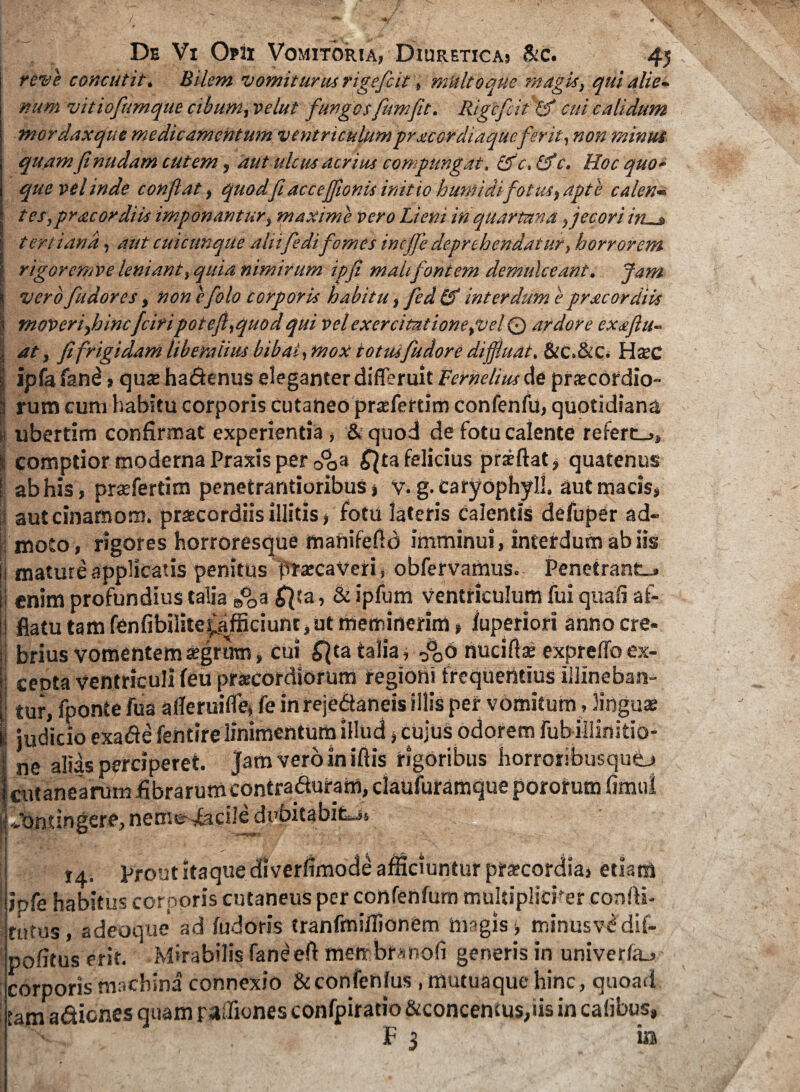 reve concutit. Bilem vomiturus rigeficit, multo que magis, qui alie¬ num vitiofiumque cibum, velut fungosfumfit. Rigefit cui calidum mordaxque medicamentum ventriculum prae ordiaque ferit, non minus quam fi nudam cutem, aut ulcus acrius compungat, &c.£fc. Hoc quo¬ que vel inde confiat, quodfi accejfionis initio humi di fotus, apte caler.- tes,pracordiis imponantur, maxime vero Lieni in quartana ,jecoriin—* tertiana, aut cuicunque aliifedifomes inefie deprehendatur, horrorem rigoremve leniant, quia nimirum ipfi maUfontem demulceant. Jam vero fu dor es, nonefolo corporis habitu, fed&interdum e pracordiis moveri,hincfciripotefi,quodqui vel exercitatione,vel © ardore exaflu¬ at, fifrigidam liberalius bibat, mox iotusfudore diffluat. &C.&C. H$c ipfafand > quaeha&enus eleganter differuit Vernelius de praecordio¬ rum cum habitu corporis cutaneo prsefertim confenfu, quotidiana Iubertim confirmat experientia , & quod de fotu calente refert-.» comptior moderna Praxis per opa £}ta felicius priftat, quatenus ab his, prsefertim penetrantioribus j y. g. CaryophyJJ. autmacis, auteinamom. praecordiis illitis, fotu lateris calentis defuper ad¬ moto, rigores horroresque manifefid imminui, interdum ab iis mature applicatis penitus praecaveri, obfervamus. Penetrant-, enim profundius talia ed0a £}ta, & ipfum ventriculum fui quali af¬ flatu tam fenfibiiite^afficiunt, ut meminerim, fuperiori anno cre¬ brius vomentem aegrum * cui ^ta talia j ,°06 nuciflae expreflb ex- ceota ventriculi feu praecordiorum regioni frequentius illineban¬ tur, fponte fua alleruilfe, fe in rejeCtaneis illis per vomitum, linguae I judicio exa&e fentire linimentum illud, cujus odorem fub illinitio- ne alias perciperet. Jamveroin iftis rigoribus horroribusqu©» cutanearum fibrarumcontradturam, daufuramque pororum fimui Jontingere, nem^Facile dubitabit^, 14. prout itaque diverfimode afficiuntur praecordia, etiam ipfe habitus corporis cutaneus per confenfum multipliciter confli¬ ctus, adeoque ad fudoris tranfmiilionem magis-, minusvddif- pofitus erit. Mirabilis Faneeft metrbfanofi generis in univerfa., corporis machina connexio &confenlus , mutuaque hinc, quoad tam a&icnes quam rafliones confpirado &concemus,iis in calibus, I X F 3 ia