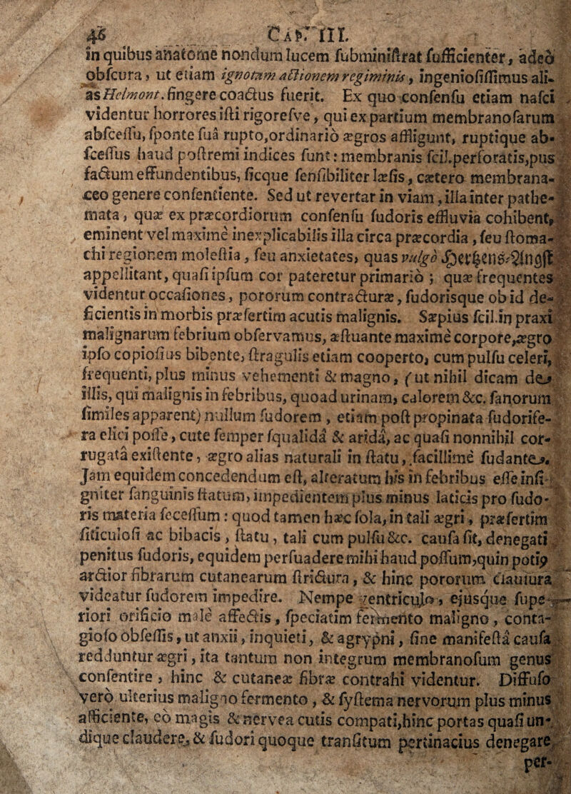 #■' ; CA>rni. in quibus anatonae nondum lucem fubminiftrat fufficienter, adeo qbfcura > ut etiam ignotumattionem regiminis, ingenioliffimus ali¬ as Helmont. fingere coadus fuerit. Ex quo confenfu etiam nafci , videntur horrores ifti rigorefve, qui ex partium membranofarum abfceffu, fponte lua rupto,ordinario a:gros affligunt, ruptique ab* fceffus haud poilremi indices funt • membranis fciJ.perforads,pus fadum effundentibus, ficque fenfibiliter latfis, c*tero membrana¬ ceo genere confentiente. Sed ut revertar in viam, illa inter patbe* mata, quse ex praecordiorum confenfu fudoris effluvia cohibent, fr eminent vel maxime inexplicabilis illa circa praecordia, feu ftoma- chi regionem moleflia, feu anxietates, quas vulgo Jpet:l$tnS-'121ngj1 appellitant, quafiipfum cor pateretur primario ; quas frequentes videnturoccafionas, pororumcontradura:,fudorisque obid de-» fidentis in morbis praftertim acutis malignis. Ssrpius fcil.irj praxi malignarum febrium obfervamus, aeftuante maxime corpore^egro ipfo copiofius bibente, ftragulis etiam cooperto, cum pulfu celeri, frequenti, plus minus vehementi & magno, (ut nihil dicam de^ illis, qui malignis in febribus, quoad urinam, calerem &c. fanorum (imites apparent) nullum fudorem, etiam poft propinata fudorife- ra elici polle, cute femper fqualida & arida, ac quali nonnihil cor* rugata exiftente, argro alias naturali in ftatu, facillime fudanttLs. Jarn equidem concedendum eft, alteratura his in febribus eile inlt- griiter fanguinis flatum, impedientem pius minus laticis pro fudo- ris materia fecelfum: quod tamen hsec lbla,intali aegri, prarfertim fiticulofi ac bibacis, ftatu, tali cum pulfu &c. caufa fit, denegati penitus fudoris, equidem perfuadere mihi haud poffum,quin poti? ardior fibrarum cutanearum 11 ridura, & hinc pororum tiauiurai ” videatur fudorem impedire. Nempe rentricujo , ejUsque fupete-* riori orificio male affedis, fpeciatim fermento maligno, conta- giofo obfeffls, ut anxii, inquieti, & agrypm, fine manifefia caufa redduntur aegri, ita tantum non integrum membranofum genus confentire , hinc & cutanea: fibr<e contrahi videntur. Diffufo vero ulterius maligno fermento, & fyftema nervorum plus minus afflcsente, eo magis & ncrvea cutis compati,hinc portas quali un¬ dique claudere, &fudori quoque tranfitum pertinacius denegare