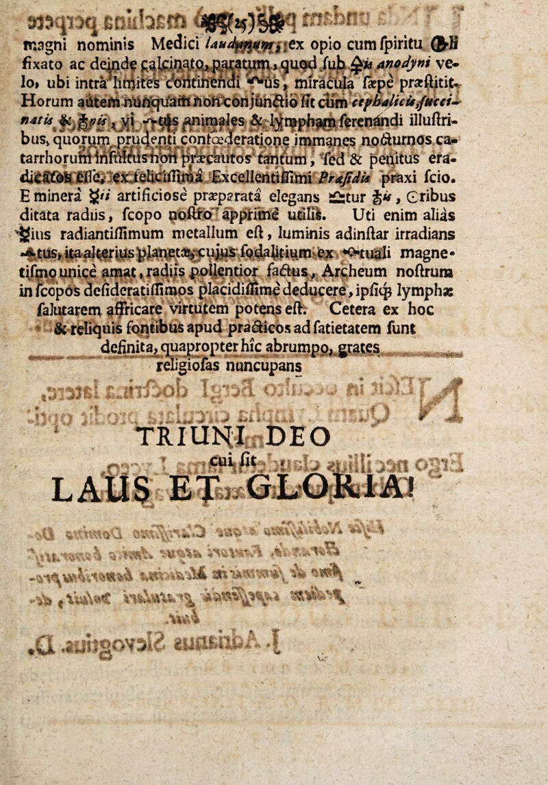 * * 33301 Ki SCi £<fi l r ■ ’ « 4 M *•— W* ... „ .*IW - - . magni nominis Medici laudfn4umytx opio cumfpiritu $>H fixato ac deinde caleinato, pacatum, quod fub$w anodyni ve- ■ “* aj£*f f*m$, mirl^a Tr rt' g Sf i » v' f lo» ubi intra'lm>itek doiitinend Horum altem nunquam non conjunctio nt cunv <*/**#«»* f.f'J/? t X‘ ^#sanimfJes &^t»pbp#nierenandi illuftri- bus, quomm prudenti conteaderatipne immanes no&urnos ca. tarrhoruhi inFutWshoti prircautos tantumi ’fed & penitus era- dicfffoS feire, ex feliciflnua Excellentifllmi Brdfidu praxi fcio. E minera tyi artificiose prseparata elegans sS;tur , eribus ditata radiis , fcopo noftro apprime uriBs. Uti enim alias v£|ius radiantifiimum metallum eft, luminis adinftar irradians •*,tus, itaalteriusplanet%cnjus fodaBtinm*ex *Q*tuali magne* tifmp unice amat, radiis pollentior fa&us, Archeum noftrura in febpos defideratiflimos placidiifime deducere, ipfiqj lymphas falutarem affricare virtutem potens eft. Cetera ex hoc & reliquis fontibus apud pra&icos ad fatietatem funt definita, quapropter hicabrumpp,grates religiofas nuncupansHMMBjjjHMM .. » * •'■y #X •*'* V 'y ■ J* % A f 'i f# ilol &•■*«*■ C* IJ ^ vi M <^y _Xi. » \fif; 4* & 5l “ 4 f * a % Ljj!4 m. v *■. W IS# £ ••1 -a# #>JL $ e TRIUNI DEO cui iit m .v ■ * u ^ .m !-j »3 ^ % w * » 16 '■'L X \ # 1 *?* ‘1 w- tx u, A «# <*>V 'a49 f 4 -•r ^ 1* ■70F* ! # 'Sf f\V. S * >: 'i i U i > S . ^ 5» , i i %-r V .* ■! ! * «f „«* ■ * f %g ffim 1 «fc ^ ikii W